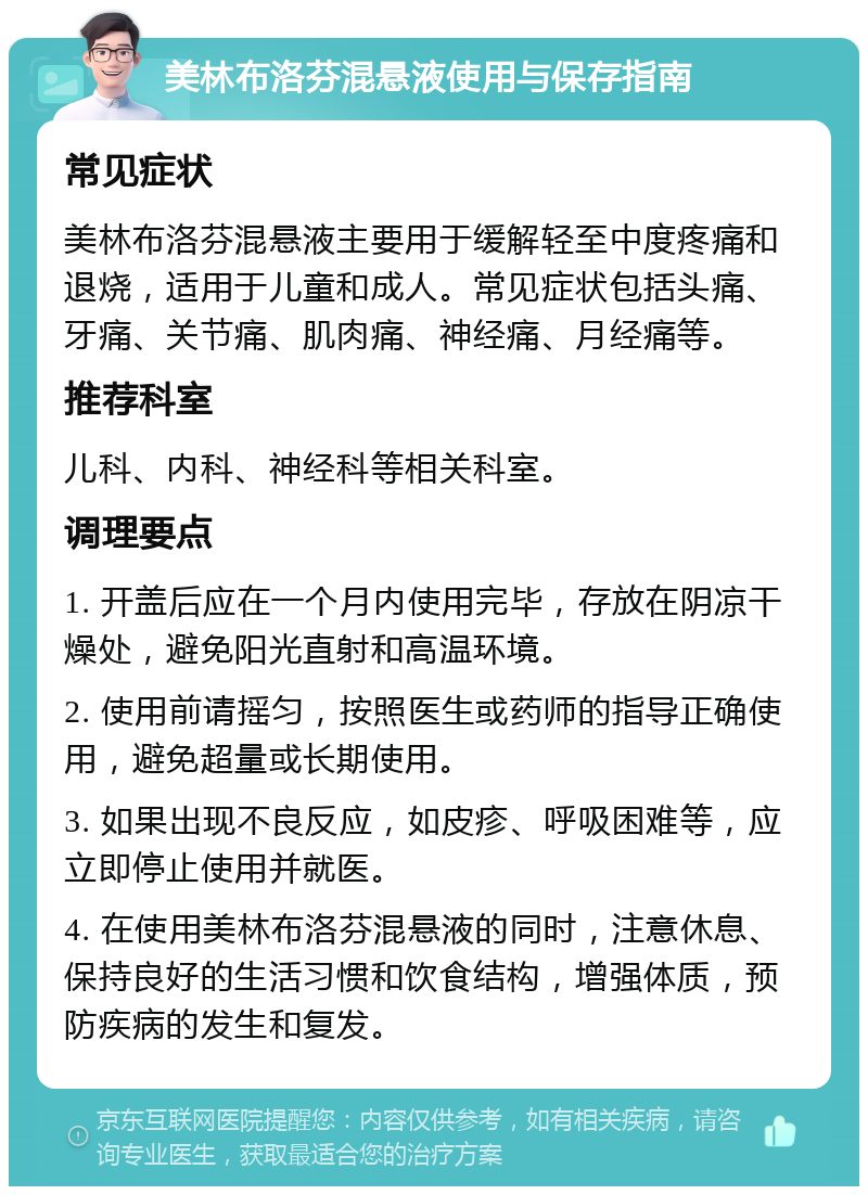 美林布洛芬混悬液使用与保存指南 常见症状 美林布洛芬混悬液主要用于缓解轻至中度疼痛和退烧，适用于儿童和成人。常见症状包括头痛、牙痛、关节痛、肌肉痛、神经痛、月经痛等。 推荐科室 儿科、内科、神经科等相关科室。 调理要点 1. 开盖后应在一个月内使用完毕，存放在阴凉干燥处，避免阳光直射和高温环境。 2. 使用前请摇匀，按照医生或药师的指导正确使用，避免超量或长期使用。 3. 如果出现不良反应，如皮疹、呼吸困难等，应立即停止使用并就医。 4. 在使用美林布洛芬混悬液的同时，注意休息、保持良好的生活习惯和饮食结构，增强体质，预防疾病的发生和复发。