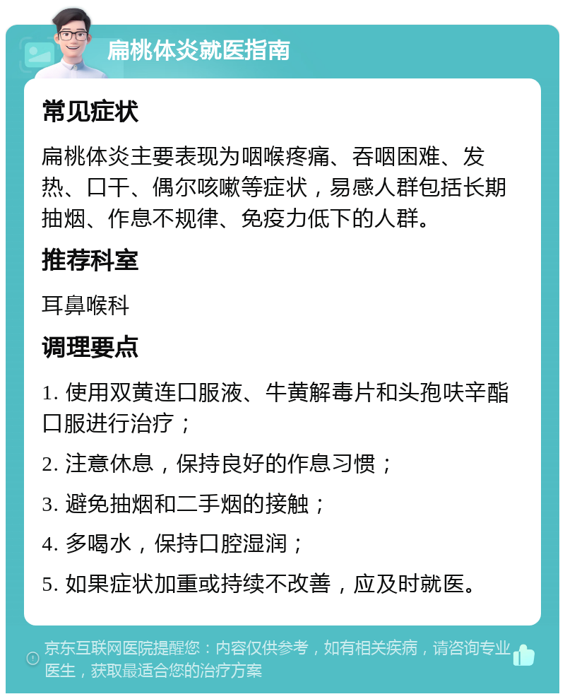 扁桃体炎就医指南 常见症状 扁桃体炎主要表现为咽喉疼痛、吞咽困难、发热、口干、偶尔咳嗽等症状，易感人群包括长期抽烟、作息不规律、免疫力低下的人群。 推荐科室 耳鼻喉科 调理要点 1. 使用双黄连口服液、牛黄解毒片和头孢呋辛酯口服进行治疗； 2. 注意休息，保持良好的作息习惯； 3. 避免抽烟和二手烟的接触； 4. 多喝水，保持口腔湿润； 5. 如果症状加重或持续不改善，应及时就医。