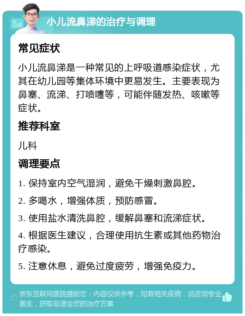 小儿流鼻涕的治疗与调理 常见症状 小儿流鼻涕是一种常见的上呼吸道感染症状，尤其在幼儿园等集体环境中更易发生。主要表现为鼻塞、流涕、打喷嚏等，可能伴随发热、咳嗽等症状。 推荐科室 儿科 调理要点 1. 保持室内空气湿润，避免干燥刺激鼻腔。 2. 多喝水，增强体质，预防感冒。 3. 使用盐水清洗鼻腔，缓解鼻塞和流涕症状。 4. 根据医生建议，合理使用抗生素或其他药物治疗感染。 5. 注意休息，避免过度疲劳，增强免疫力。