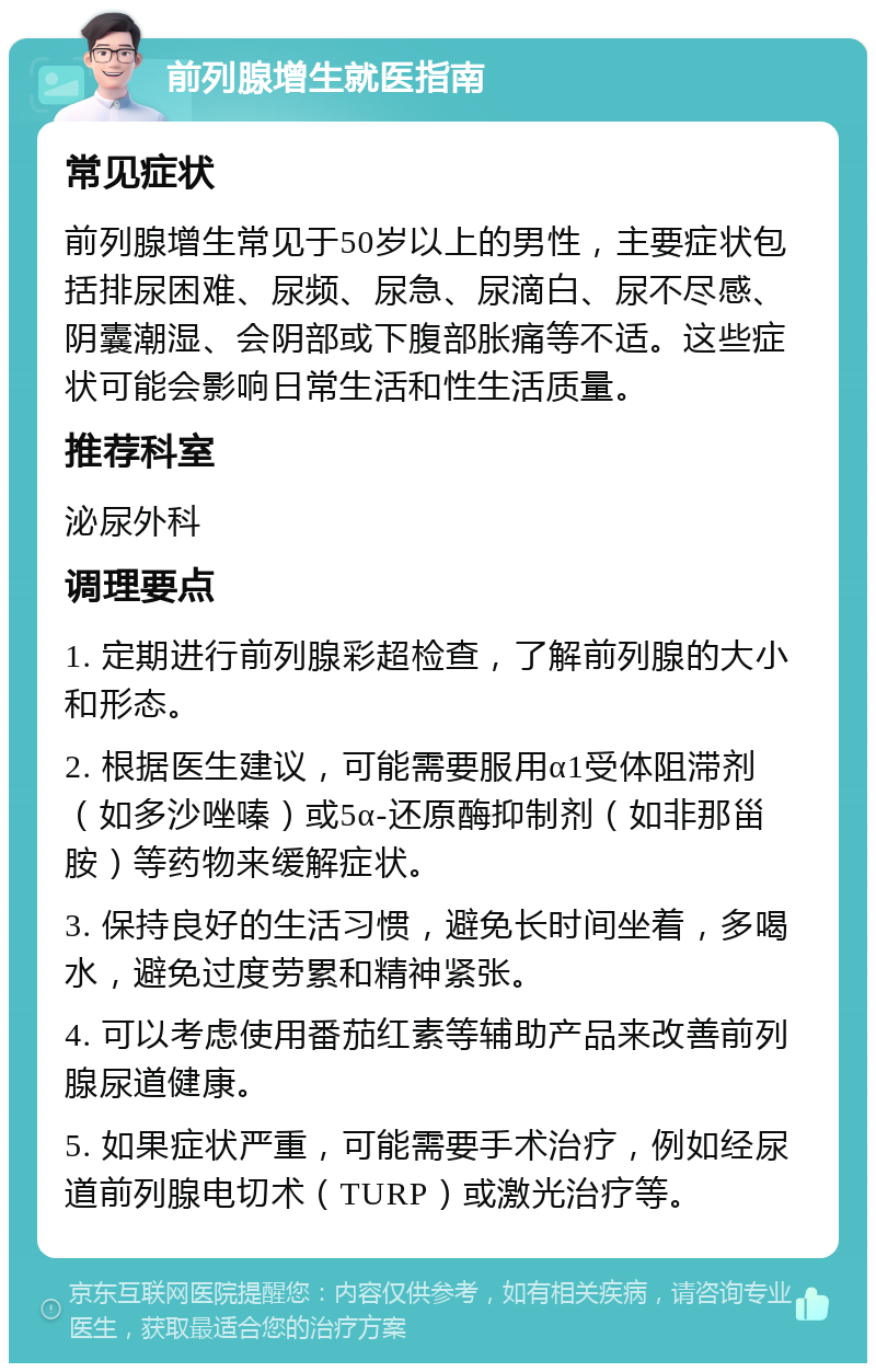 前列腺增生就医指南 常见症状 前列腺增生常见于50岁以上的男性，主要症状包括排尿困难、尿频、尿急、尿滴白、尿不尽感、阴囊潮湿、会阴部或下腹部胀痛等不适。这些症状可能会影响日常生活和性生活质量。 推荐科室 泌尿外科 调理要点 1. 定期进行前列腺彩超检查，了解前列腺的大小和形态。 2. 根据医生建议，可能需要服用α1受体阻滞剂（如多沙唑嗪）或5α-还原酶抑制剂（如非那甾胺）等药物来缓解症状。 3. 保持良好的生活习惯，避免长时间坐着，多喝水，避免过度劳累和精神紧张。 4. 可以考虑使用番茄红素等辅助产品来改善前列腺尿道健康。 5. 如果症状严重，可能需要手术治疗，例如经尿道前列腺电切术（TURP）或激光治疗等。