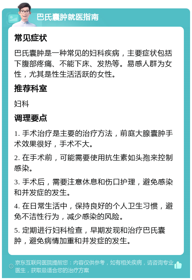 巴氏囊肿就医指南 常见症状 巴氏囊肿是一种常见的妇科疾病，主要症状包括下腹部疼痛、不能下床、发热等。易感人群为女性，尤其是性生活活跃的女性。 推荐科室 妇科 调理要点 1. 手术治疗是主要的治疗方法，前庭大腺囊肿手术效果很好，手术不大。 2. 在手术前，可能需要使用抗生素如头孢来控制感染。 3. 手术后，需要注意休息和伤口护理，避免感染和并发症的发生。 4. 在日常生活中，保持良好的个人卫生习惯，避免不洁性行为，减少感染的风险。 5. 定期进行妇科检查，早期发现和治疗巴氏囊肿，避免病情加重和并发症的发生。