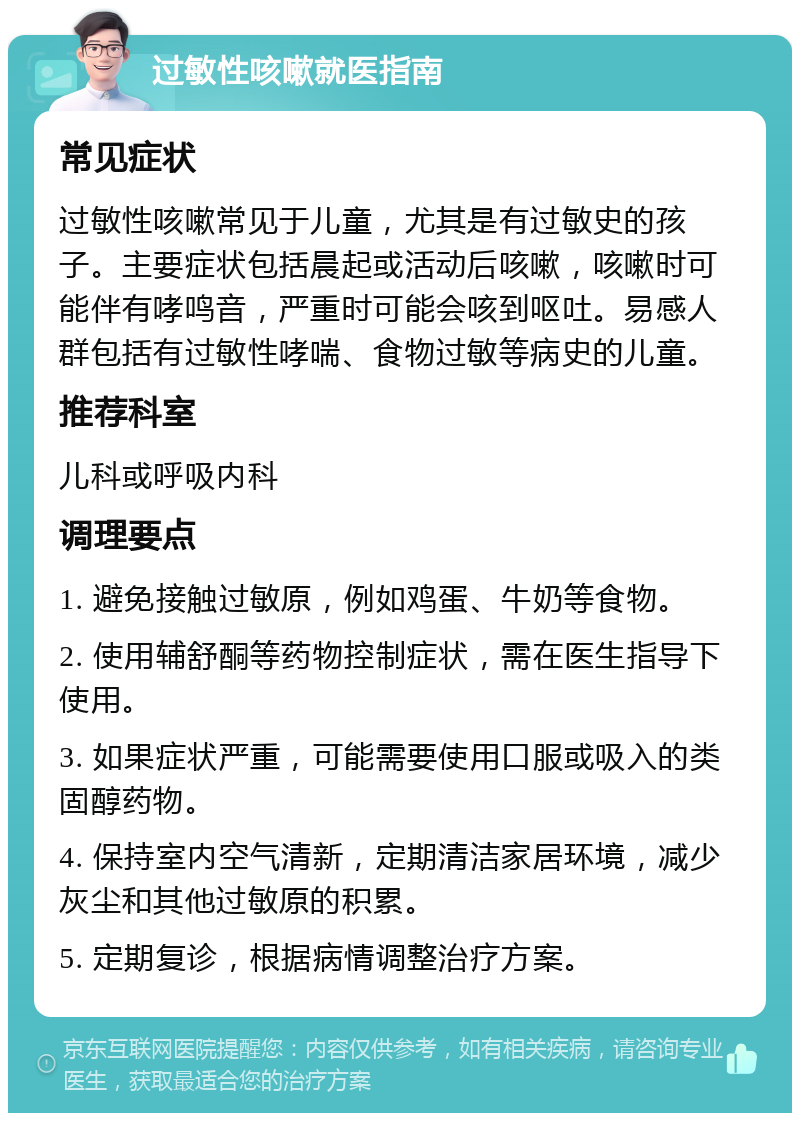 过敏性咳嗽就医指南 常见症状 过敏性咳嗽常见于儿童，尤其是有过敏史的孩子。主要症状包括晨起或活动后咳嗽，咳嗽时可能伴有哮鸣音，严重时可能会咳到呕吐。易感人群包括有过敏性哮喘、食物过敏等病史的儿童。 推荐科室 儿科或呼吸内科 调理要点 1. 避免接触过敏原，例如鸡蛋、牛奶等食物。 2. 使用辅舒酮等药物控制症状，需在医生指导下使用。 3. 如果症状严重，可能需要使用口服或吸入的类固醇药物。 4. 保持室内空气清新，定期清洁家居环境，减少灰尘和其他过敏原的积累。 5. 定期复诊，根据病情调整治疗方案。