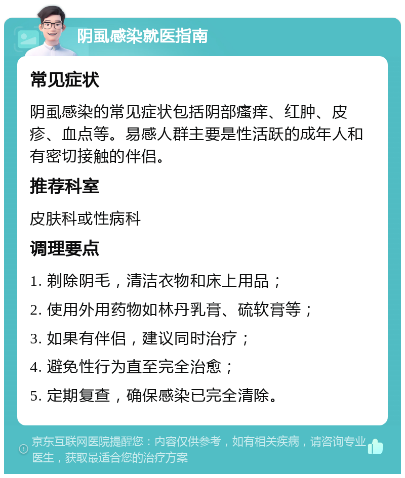 阴虱感染就医指南 常见症状 阴虱感染的常见症状包括阴部瘙痒、红肿、皮疹、血点等。易感人群主要是性活跃的成年人和有密切接触的伴侣。 推荐科室 皮肤科或性病科 调理要点 1. 剃除阴毛，清洁衣物和床上用品； 2. 使用外用药物如林丹乳膏、硫软膏等； 3. 如果有伴侣，建议同时治疗； 4. 避免性行为直至完全治愈； 5. 定期复查，确保感染已完全清除。