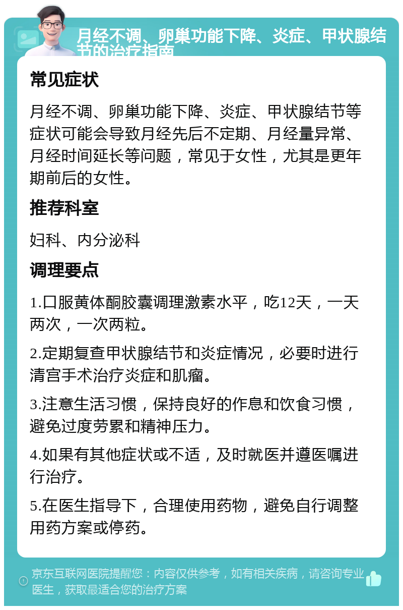 月经不调、卵巢功能下降、炎症、甲状腺结节的治疗指南 常见症状 月经不调、卵巢功能下降、炎症、甲状腺结节等症状可能会导致月经先后不定期、月经量异常、月经时间延长等问题，常见于女性，尤其是更年期前后的女性。 推荐科室 妇科、内分泌科 调理要点 1.口服黄体酮胶囊调理激素水平，吃12天，一天两次，一次两粒。 2.定期复查甲状腺结节和炎症情况，必要时进行清宫手术治疗炎症和肌瘤。 3.注意生活习惯，保持良好的作息和饮食习惯，避免过度劳累和精神压力。 4.如果有其他症状或不适，及时就医并遵医嘱进行治疗。 5.在医生指导下，合理使用药物，避免自行调整用药方案或停药。