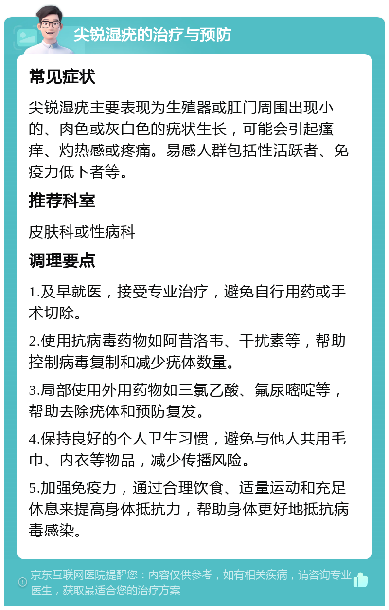 尖锐湿疣的治疗与预防 常见症状 尖锐湿疣主要表现为生殖器或肛门周围出现小的、肉色或灰白色的疣状生长，可能会引起瘙痒、灼热感或疼痛。易感人群包括性活跃者、免疫力低下者等。 推荐科室 皮肤科或性病科 调理要点 1.及早就医，接受专业治疗，避免自行用药或手术切除。 2.使用抗病毒药物如阿昔洛韦、干扰素等，帮助控制病毒复制和减少疣体数量。 3.局部使用外用药物如三氯乙酸、氟尿嘧啶等，帮助去除疣体和预防复发。 4.保持良好的个人卫生习惯，避免与他人共用毛巾、内衣等物品，减少传播风险。 5.加强免疫力，通过合理饮食、适量运动和充足休息来提高身体抵抗力，帮助身体更好地抵抗病毒感染。