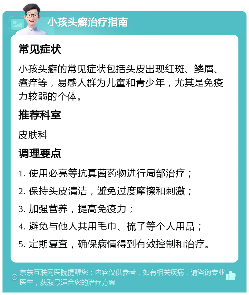 小孩头癣治疗指南 常见症状 小孩头癣的常见症状包括头皮出现红斑、鳞屑、瘙痒等，易感人群为儿童和青少年，尤其是免疫力较弱的个体。 推荐科室 皮肤科 调理要点 1. 使用必亮等抗真菌药物进行局部治疗； 2. 保持头皮清洁，避免过度摩擦和刺激； 3. 加强营养，提高免疫力； 4. 避免与他人共用毛巾、梳子等个人用品； 5. 定期复查，确保病情得到有效控制和治疗。