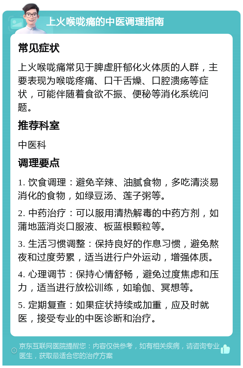 上火喉咙痛的中医调理指南 常见症状 上火喉咙痛常见于脾虚肝郁化火体质的人群，主要表现为喉咙疼痛、口干舌燥、口腔溃疡等症状，可能伴随着食欲不振、便秘等消化系统问题。 推荐科室 中医科 调理要点 1. 饮食调理：避免辛辣、油腻食物，多吃清淡易消化的食物，如绿豆汤、莲子粥等。 2. 中药治疗：可以服用清热解毒的中药方剂，如蒲地蓝消炎口服液、板蓝根颗粒等。 3. 生活习惯调整：保持良好的作息习惯，避免熬夜和过度劳累，适当进行户外运动，增强体质。 4. 心理调节：保持心情舒畅，避免过度焦虑和压力，适当进行放松训练，如瑜伽、冥想等。 5. 定期复查：如果症状持续或加重，应及时就医，接受专业的中医诊断和治疗。