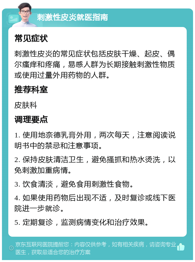 刺激性皮炎就医指南 常见症状 刺激性皮炎的常见症状包括皮肤干燥、起皮、偶尔瘙痒和疼痛，易感人群为长期接触刺激性物质或使用过量外用药物的人群。 推荐科室 皮肤科 调理要点 1. 使用地奈德乳膏外用，两次每天，注意阅读说明书中的禁忌和注意事项。 2. 保持皮肤清洁卫生，避免搔抓和热水烫洗，以免刺激加重病情。 3. 饮食清淡，避免食用刺激性食物。 4. 如果使用药物后出现不适，及时复诊或线下医院进一步就诊。 5. 定期复诊，监测病情变化和治疗效果。