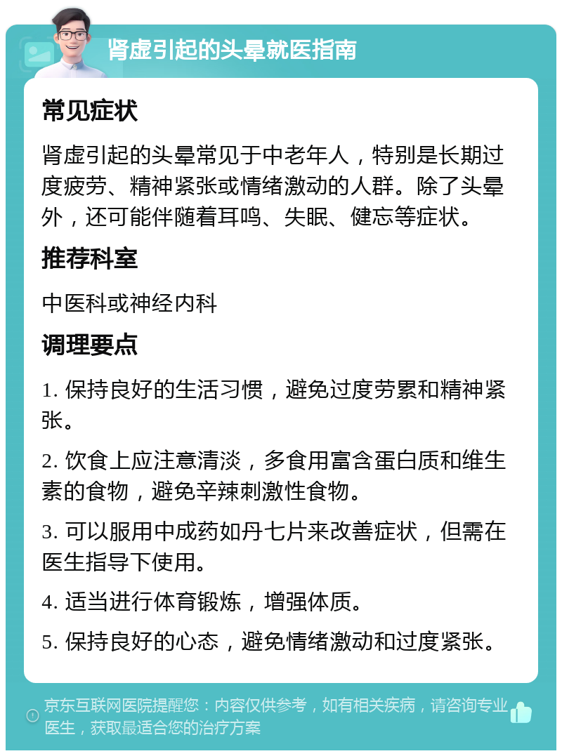 肾虚引起的头晕就医指南 常见症状 肾虚引起的头晕常见于中老年人，特别是长期过度疲劳、精神紧张或情绪激动的人群。除了头晕外，还可能伴随着耳鸣、失眠、健忘等症状。 推荐科室 中医科或神经内科 调理要点 1. 保持良好的生活习惯，避免过度劳累和精神紧张。 2. 饮食上应注意清淡，多食用富含蛋白质和维生素的食物，避免辛辣刺激性食物。 3. 可以服用中成药如丹七片来改善症状，但需在医生指导下使用。 4. 适当进行体育锻炼，增强体质。 5. 保持良好的心态，避免情绪激动和过度紧张。