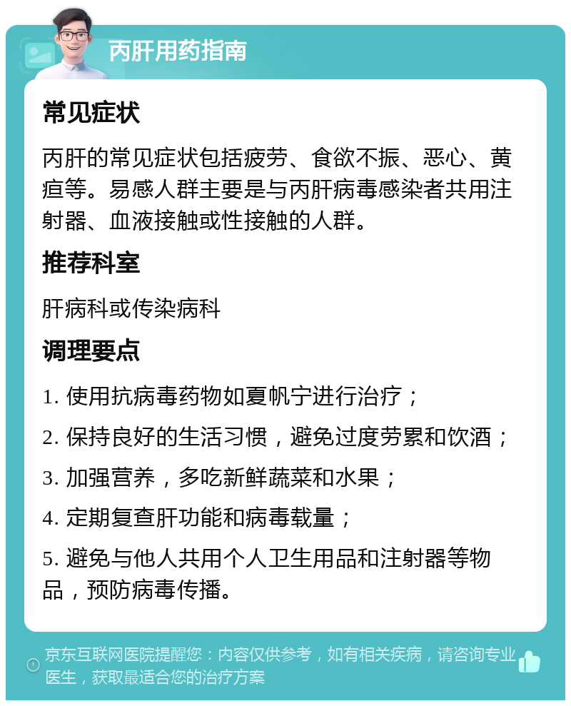 丙肝用药指南 常见症状 丙肝的常见症状包括疲劳、食欲不振、恶心、黄疸等。易感人群主要是与丙肝病毒感染者共用注射器、血液接触或性接触的人群。 推荐科室 肝病科或传染病科 调理要点 1. 使用抗病毒药物如夏帆宁进行治疗； 2. 保持良好的生活习惯，避免过度劳累和饮酒； 3. 加强营养，多吃新鲜蔬菜和水果； 4. 定期复查肝功能和病毒载量； 5. 避免与他人共用个人卫生用品和注射器等物品，预防病毒传播。