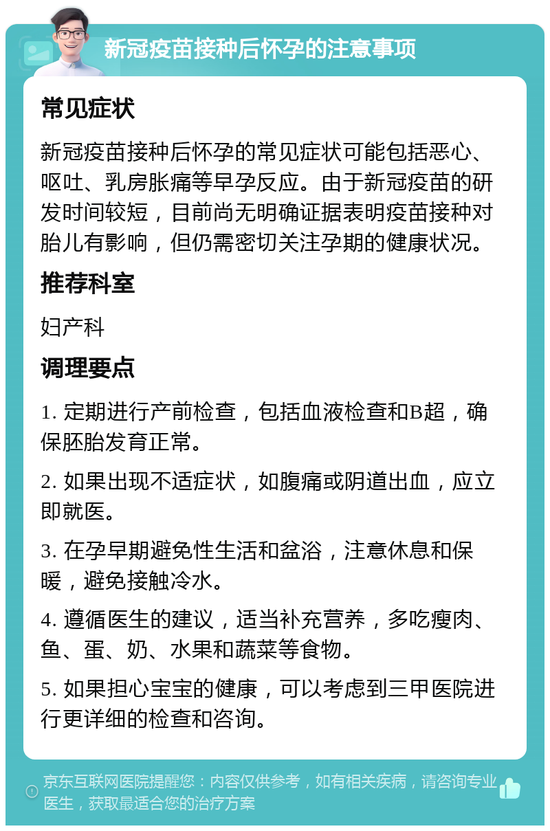 新冠疫苗接种后怀孕的注意事项 常见症状 新冠疫苗接种后怀孕的常见症状可能包括恶心、呕吐、乳房胀痛等早孕反应。由于新冠疫苗的研发时间较短，目前尚无明确证据表明疫苗接种对胎儿有影响，但仍需密切关注孕期的健康状况。 推荐科室 妇产科 调理要点 1. 定期进行产前检查，包括血液检查和B超，确保胚胎发育正常。 2. 如果出现不适症状，如腹痛或阴道出血，应立即就医。 3. 在孕早期避免性生活和盆浴，注意休息和保暖，避免接触冷水。 4. 遵循医生的建议，适当补充营养，多吃瘦肉、鱼、蛋、奶、水果和蔬菜等食物。 5. 如果担心宝宝的健康，可以考虑到三甲医院进行更详细的检查和咨询。