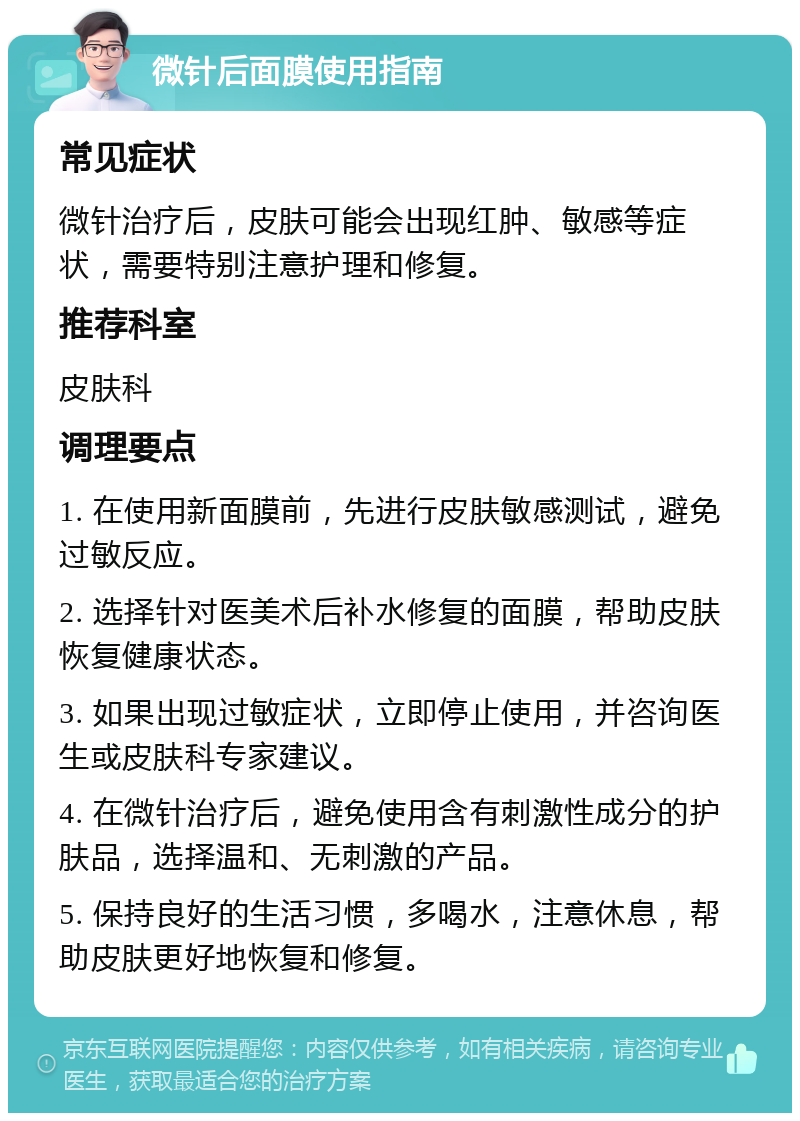 微针后面膜使用指南 常见症状 微针治疗后，皮肤可能会出现红肿、敏感等症状，需要特别注意护理和修复。 推荐科室 皮肤科 调理要点 1. 在使用新面膜前，先进行皮肤敏感测试，避免过敏反应。 2. 选择针对医美术后补水修复的面膜，帮助皮肤恢复健康状态。 3. 如果出现过敏症状，立即停止使用，并咨询医生或皮肤科专家建议。 4. 在微针治疗后，避免使用含有刺激性成分的护肤品，选择温和、无刺激的产品。 5. 保持良好的生活习惯，多喝水，注意休息，帮助皮肤更好地恢复和修复。