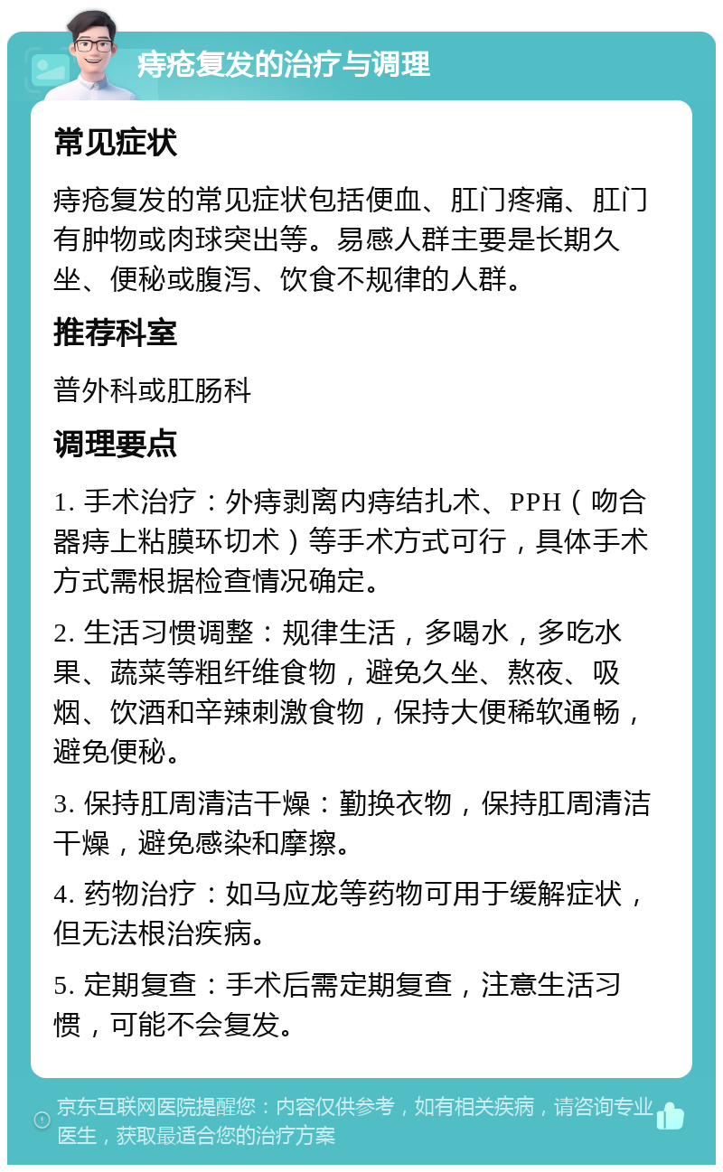 痔疮复发的治疗与调理 常见症状 痔疮复发的常见症状包括便血、肛门疼痛、肛门有肿物或肉球突出等。易感人群主要是长期久坐、便秘或腹泻、饮食不规律的人群。 推荐科室 普外科或肛肠科 调理要点 1. 手术治疗：外痔剥离内痔结扎术、PPH（吻合器痔上粘膜环切术）等手术方式可行，具体手术方式需根据检查情况确定。 2. 生活习惯调整：规律生活，多喝水，多吃水果、蔬菜等粗纤维食物，避免久坐、熬夜、吸烟、饮酒和辛辣刺激食物，保持大便稀软通畅，避免便秘。 3. 保持肛周清洁干燥：勤换衣物，保持肛周清洁干燥，避免感染和摩擦。 4. 药物治疗：如马应龙等药物可用于缓解症状，但无法根治疾病。 5. 定期复查：手术后需定期复查，注意生活习惯，可能不会复发。