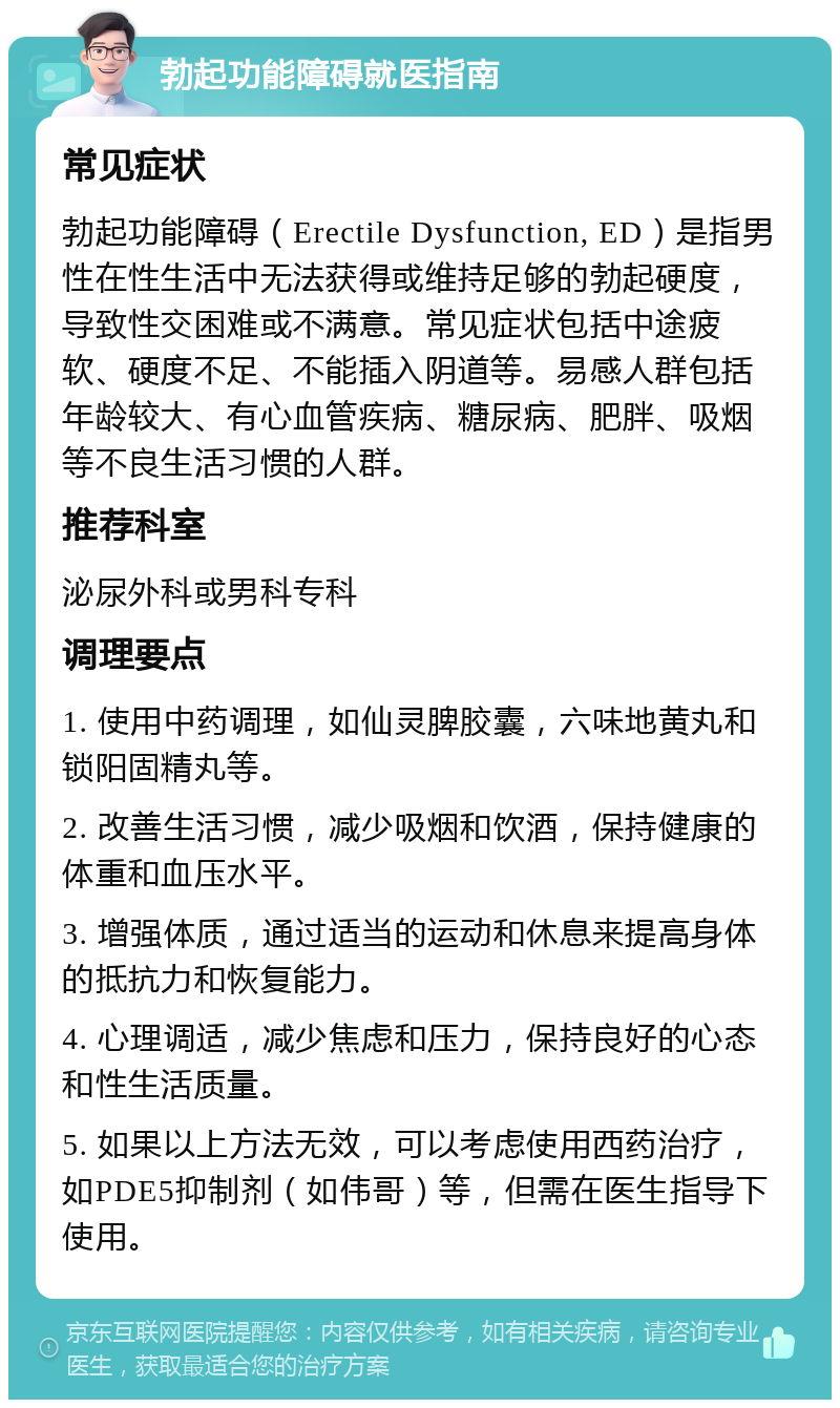 勃起功能障碍就医指南 常见症状 勃起功能障碍（Erectile Dysfunction, ED）是指男性在性生活中无法获得或维持足够的勃起硬度，导致性交困难或不满意。常见症状包括中途疲软、硬度不足、不能插入阴道等。易感人群包括年龄较大、有心血管疾病、糖尿病、肥胖、吸烟等不良生活习惯的人群。 推荐科室 泌尿外科或男科专科 调理要点 1. 使用中药调理，如仙灵脾胶囊，六味地黄丸和锁阳固精丸等。 2. 改善生活习惯，减少吸烟和饮酒，保持健康的体重和血压水平。 3. 增强体质，通过适当的运动和休息来提高身体的抵抗力和恢复能力。 4. 心理调适，减少焦虑和压力，保持良好的心态和性生活质量。 5. 如果以上方法无效，可以考虑使用西药治疗，如PDE5抑制剂（如伟哥）等，但需在医生指导下使用。