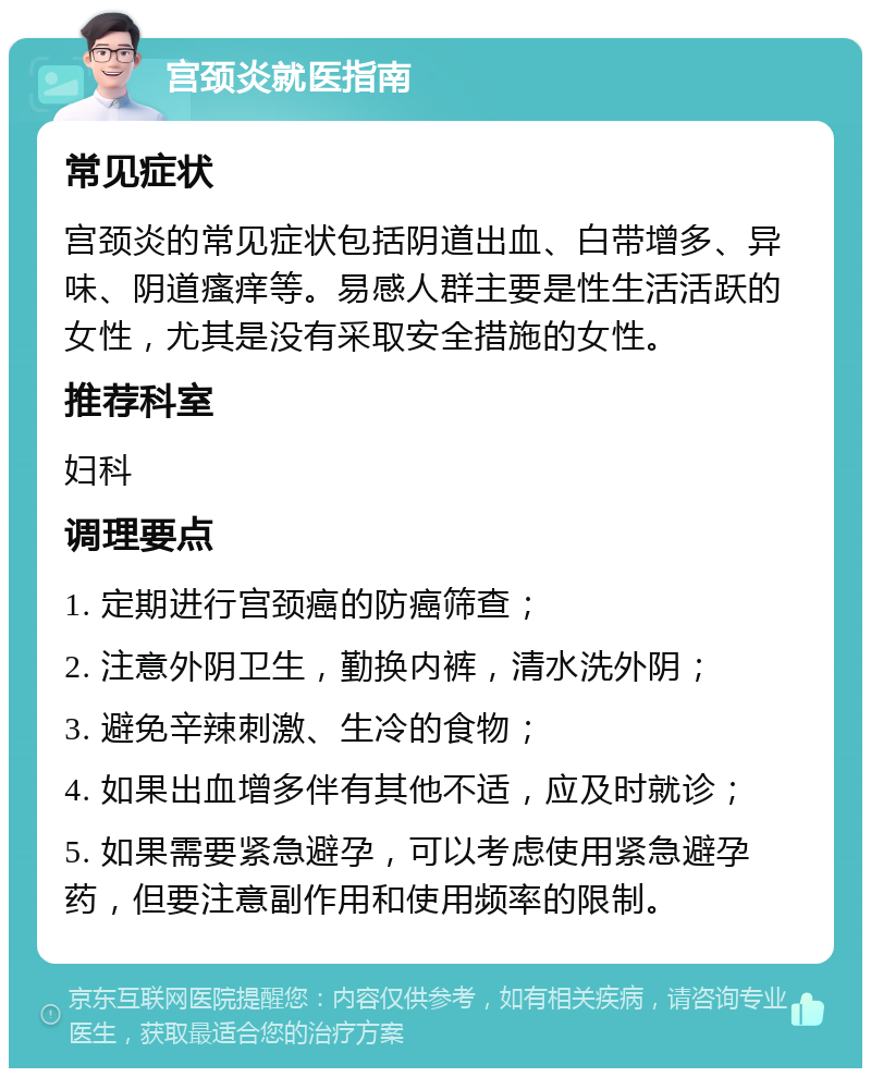 宫颈炎就医指南 常见症状 宫颈炎的常见症状包括阴道出血、白带增多、异味、阴道瘙痒等。易感人群主要是性生活活跃的女性，尤其是没有采取安全措施的女性。 推荐科室 妇科 调理要点 1. 定期进行宫颈癌的防癌筛查； 2. 注意外阴卫生，勤换内裤，清水洗外阴； 3. 避免辛辣刺激、生冷的食物； 4. 如果出血增多伴有其他不适，应及时就诊； 5. 如果需要紧急避孕，可以考虑使用紧急避孕药，但要注意副作用和使用频率的限制。