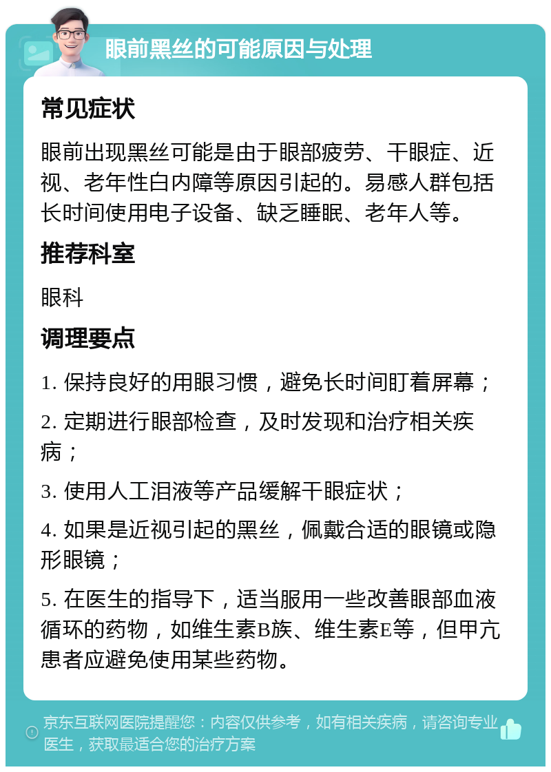 眼前黑丝的可能原因与处理 常见症状 眼前出现黑丝可能是由于眼部疲劳、干眼症、近视、老年性白内障等原因引起的。易感人群包括长时间使用电子设备、缺乏睡眠、老年人等。 推荐科室 眼科 调理要点 1. 保持良好的用眼习惯，避免长时间盯着屏幕； 2. 定期进行眼部检查，及时发现和治疗相关疾病； 3. 使用人工泪液等产品缓解干眼症状； 4. 如果是近视引起的黑丝，佩戴合适的眼镜或隐形眼镜； 5. 在医生的指导下，适当服用一些改善眼部血液循环的药物，如维生素B族、维生素E等，但甲亢患者应避免使用某些药物。