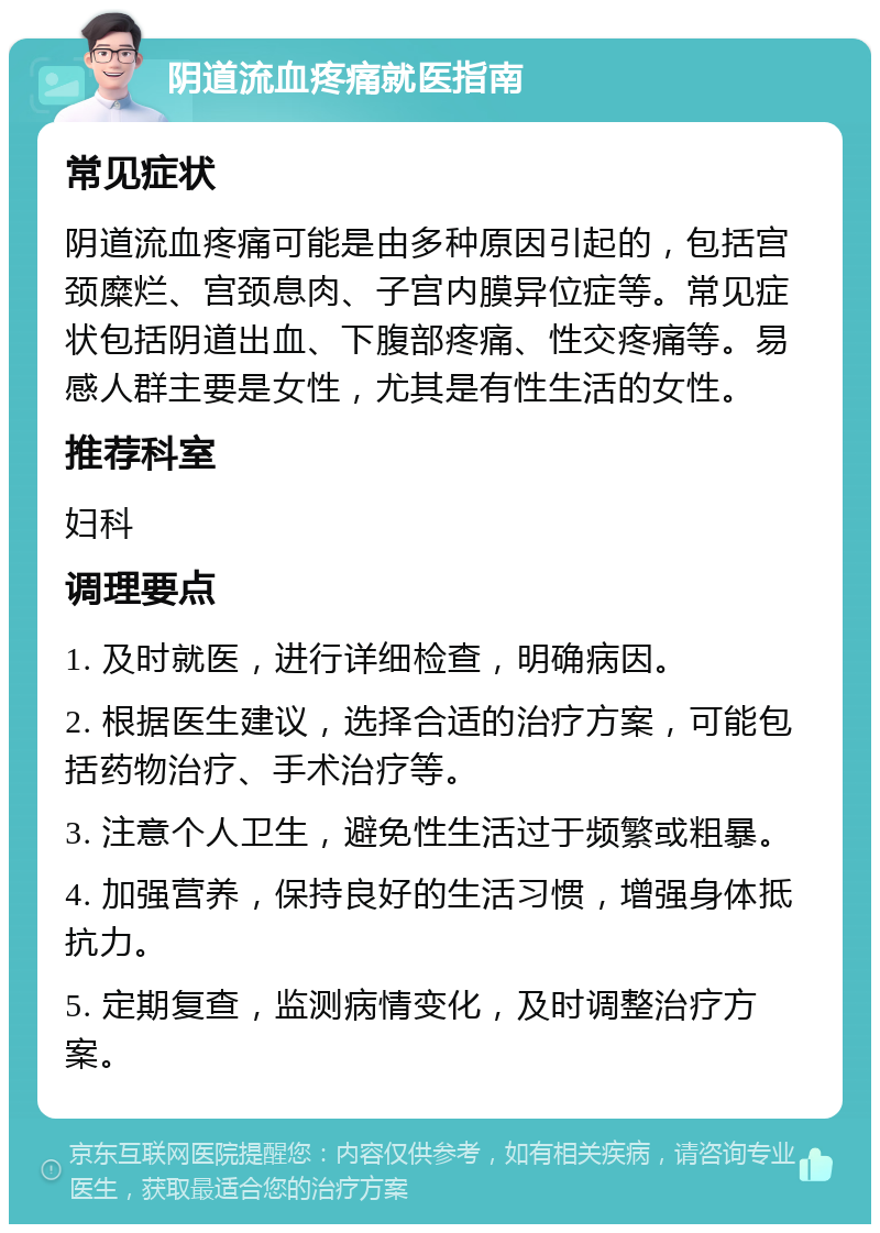 阴道流血疼痛就医指南 常见症状 阴道流血疼痛可能是由多种原因引起的，包括宫颈糜烂、宫颈息肉、子宫内膜异位症等。常见症状包括阴道出血、下腹部疼痛、性交疼痛等。易感人群主要是女性，尤其是有性生活的女性。 推荐科室 妇科 调理要点 1. 及时就医，进行详细检查，明确病因。 2. 根据医生建议，选择合适的治疗方案，可能包括药物治疗、手术治疗等。 3. 注意个人卫生，避免性生活过于频繁或粗暴。 4. 加强营养，保持良好的生活习惯，增强身体抵抗力。 5. 定期复查，监测病情变化，及时调整治疗方案。