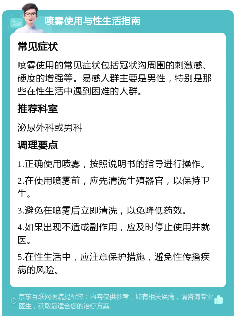 喷雾使用与性生活指南 常见症状 喷雾使用的常见症状包括冠状沟周围的刺激感、硬度的增强等。易感人群主要是男性，特别是那些在性生活中遇到困难的人群。 推荐科室 泌尿外科或男科 调理要点 1.正确使用喷雾，按照说明书的指导进行操作。 2.在使用喷雾前，应先清洗生殖器官，以保持卫生。 3.避免在喷雾后立即清洗，以免降低药效。 4.如果出现不适或副作用，应及时停止使用并就医。 5.在性生活中，应注意保护措施，避免性传播疾病的风险。