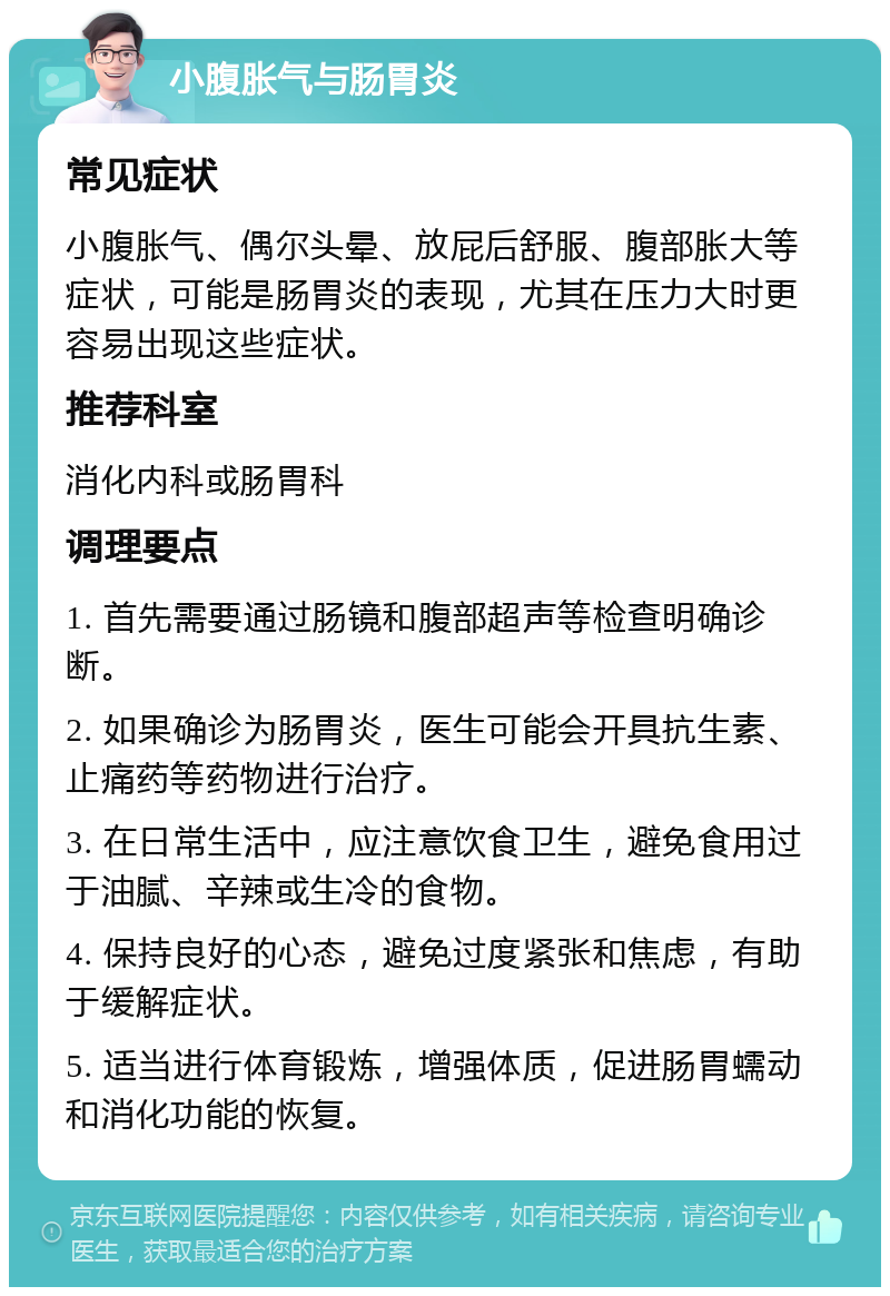 小腹胀气与肠胃炎 常见症状 小腹胀气、偶尔头晕、放屁后舒服、腹部胀大等症状，可能是肠胃炎的表现，尤其在压力大时更容易出现这些症状。 推荐科室 消化内科或肠胃科 调理要点 1. 首先需要通过肠镜和腹部超声等检查明确诊断。 2. 如果确诊为肠胃炎，医生可能会开具抗生素、止痛药等药物进行治疗。 3. 在日常生活中，应注意饮食卫生，避免食用过于油腻、辛辣或生冷的食物。 4. 保持良好的心态，避免过度紧张和焦虑，有助于缓解症状。 5. 适当进行体育锻炼，增强体质，促进肠胃蠕动和消化功能的恢复。