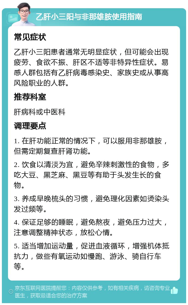 乙肝小三阳与非那雄胺使用指南 常见症状 乙肝小三阳患者通常无明显症状，但可能会出现疲劳、食欲不振、肝区不适等非特异性症状。易感人群包括有乙肝病毒感染史、家族史或从事高风险职业的人群。 推荐科室 肝病科或中医科 调理要点 1. 在肝功能正常的情况下，可以服用非那雄胺，但需定期复查肝肾功能。 2. 饮食以清淡为宜，避免辛辣刺激性的食物，多吃大豆、黑芝麻、黑豆等有助于头发生长的食物。 3. 养成早晚梳头的习惯，避免理化因素如烫染头发过频等。 4. 保证足够的睡眠，避免熬夜，避免压力过大，注意调整精神状态，放松心情。 5. 适当增加运动量，促进血液循环，增强机体抵抗力，做些有氧运动如慢跑、游泳、骑自行车等。