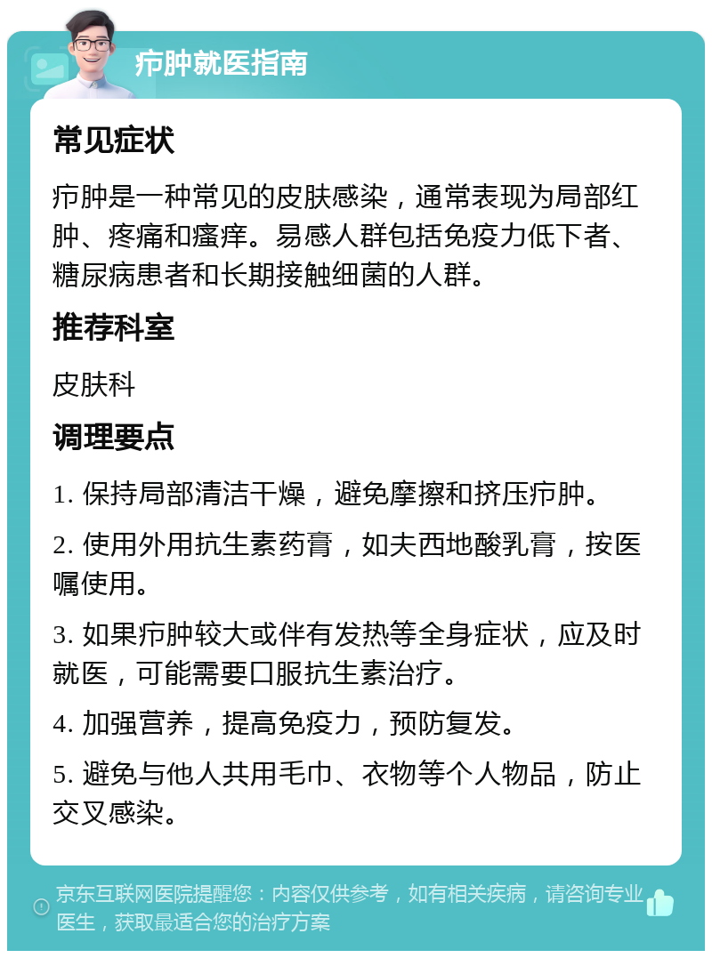 疖肿就医指南 常见症状 疖肿是一种常见的皮肤感染，通常表现为局部红肿、疼痛和瘙痒。易感人群包括免疫力低下者、糖尿病患者和长期接触细菌的人群。 推荐科室 皮肤科 调理要点 1. 保持局部清洁干燥，避免摩擦和挤压疖肿。 2. 使用外用抗生素药膏，如夫西地酸乳膏，按医嘱使用。 3. 如果疖肿较大或伴有发热等全身症状，应及时就医，可能需要口服抗生素治疗。 4. 加强营养，提高免疫力，预防复发。 5. 避免与他人共用毛巾、衣物等个人物品，防止交叉感染。