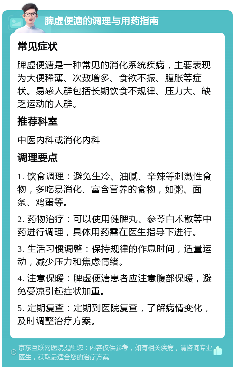 脾虚便溏的调理与用药指南 常见症状 脾虚便溏是一种常见的消化系统疾病，主要表现为大便稀薄、次数增多、食欲不振、腹胀等症状。易感人群包括长期饮食不规律、压力大、缺乏运动的人群。 推荐科室 中医内科或消化内科 调理要点 1. 饮食调理：避免生冷、油腻、辛辣等刺激性食物，多吃易消化、富含营养的食物，如粥、面条、鸡蛋等。 2. 药物治疗：可以使用健脾丸、参苓白术散等中药进行调理，具体用药需在医生指导下进行。 3. 生活习惯调整：保持规律的作息时间，适量运动，减少压力和焦虑情绪。 4. 注意保暖：脾虚便溏患者应注意腹部保暖，避免受凉引起症状加重。 5. 定期复查：定期到医院复查，了解病情变化，及时调整治疗方案。