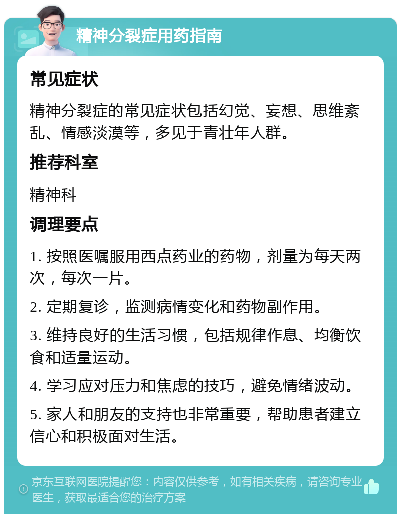 精神分裂症用药指南 常见症状 精神分裂症的常见症状包括幻觉、妄想、思维紊乱、情感淡漠等，多见于青壮年人群。 推荐科室 精神科 调理要点 1. 按照医嘱服用西点药业的药物，剂量为每天两次，每次一片。 2. 定期复诊，监测病情变化和药物副作用。 3. 维持良好的生活习惯，包括规律作息、均衡饮食和适量运动。 4. 学习应对压力和焦虑的技巧，避免情绪波动。 5. 家人和朋友的支持也非常重要，帮助患者建立信心和积极面对生活。