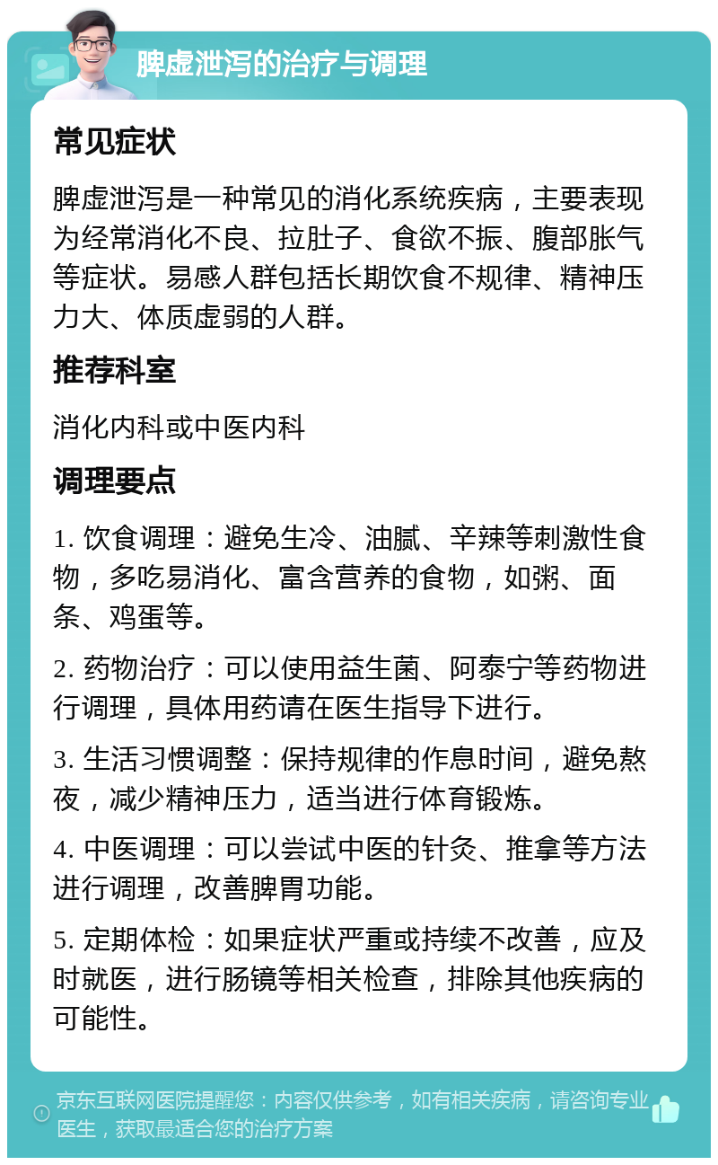 脾虚泄泻的治疗与调理 常见症状 脾虚泄泻是一种常见的消化系统疾病，主要表现为经常消化不良、拉肚子、食欲不振、腹部胀气等症状。易感人群包括长期饮食不规律、精神压力大、体质虚弱的人群。 推荐科室 消化内科或中医内科 调理要点 1. 饮食调理：避免生冷、油腻、辛辣等刺激性食物，多吃易消化、富含营养的食物，如粥、面条、鸡蛋等。 2. 药物治疗：可以使用益生菌、阿泰宁等药物进行调理，具体用药请在医生指导下进行。 3. 生活习惯调整：保持规律的作息时间，避免熬夜，减少精神压力，适当进行体育锻炼。 4. 中医调理：可以尝试中医的针灸、推拿等方法进行调理，改善脾胃功能。 5. 定期体检：如果症状严重或持续不改善，应及时就医，进行肠镜等相关检查，排除其他疾病的可能性。