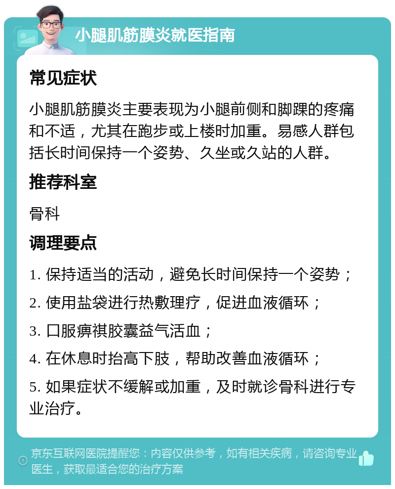 小腿肌筋膜炎就医指南 常见症状 小腿肌筋膜炎主要表现为小腿前侧和脚踝的疼痛和不适，尤其在跑步或上楼时加重。易感人群包括长时间保持一个姿势、久坐或久站的人群。 推荐科室 骨科 调理要点 1. 保持适当的活动，避免长时间保持一个姿势； 2. 使用盐袋进行热敷理疗，促进血液循环； 3. 口服痹祺胶囊益气活血； 4. 在休息时抬高下肢，帮助改善血液循环； 5. 如果症状不缓解或加重，及时就诊骨科进行专业治疗。