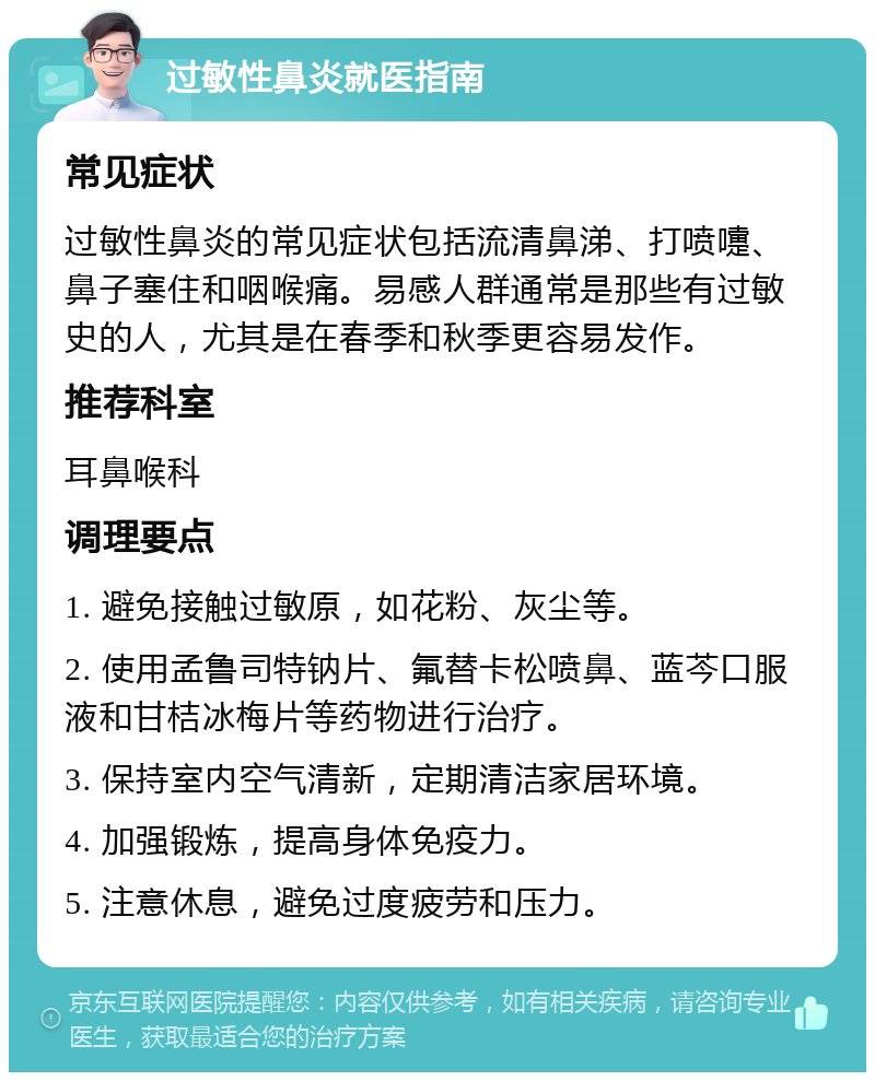 过敏性鼻炎就医指南 常见症状 过敏性鼻炎的常见症状包括流清鼻涕、打喷嚏、鼻子塞住和咽喉痛。易感人群通常是那些有过敏史的人，尤其是在春季和秋季更容易发作。 推荐科室 耳鼻喉科 调理要点 1. 避免接触过敏原，如花粉、灰尘等。 2. 使用孟鲁司特钠片、氟替卡松喷鼻、蓝芩口服液和甘桔冰梅片等药物进行治疗。 3. 保持室内空气清新，定期清洁家居环境。 4. 加强锻炼，提高身体免疫力。 5. 注意休息，避免过度疲劳和压力。