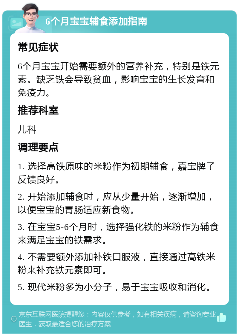 6个月宝宝辅食添加指南 常见症状 6个月宝宝开始需要额外的营养补充，特别是铁元素。缺乏铁会导致贫血，影响宝宝的生长发育和免疫力。 推荐科室 儿科 调理要点 1. 选择高铁原味的米粉作为初期辅食，嘉宝牌子反馈良好。 2. 开始添加辅食时，应从少量开始，逐渐增加，以便宝宝的胃肠适应新食物。 3. 在宝宝5-6个月时，选择强化铁的米粉作为辅食来满足宝宝的铁需求。 4. 不需要额外添加补铁口服液，直接通过高铁米粉来补充铁元素即可。 5. 现代米粉多为小分子，易于宝宝吸收和消化。