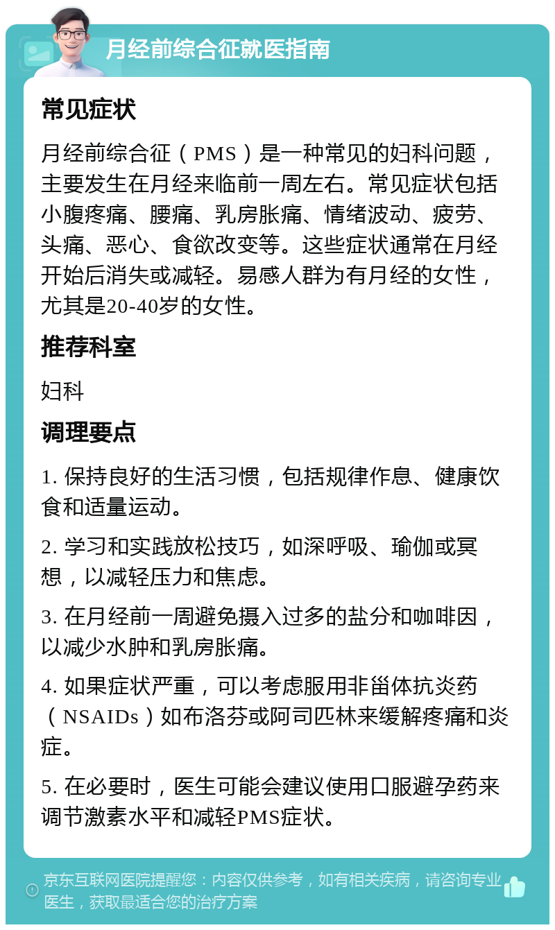 月经前综合征就医指南 常见症状 月经前综合征（PMS）是一种常见的妇科问题，主要发生在月经来临前一周左右。常见症状包括小腹疼痛、腰痛、乳房胀痛、情绪波动、疲劳、头痛、恶心、食欲改变等。这些症状通常在月经开始后消失或减轻。易感人群为有月经的女性，尤其是20-40岁的女性。 推荐科室 妇科 调理要点 1. 保持良好的生活习惯，包括规律作息、健康饮食和适量运动。 2. 学习和实践放松技巧，如深呼吸、瑜伽或冥想，以减轻压力和焦虑。 3. 在月经前一周避免摄入过多的盐分和咖啡因，以减少水肿和乳房胀痛。 4. 如果症状严重，可以考虑服用非甾体抗炎药（NSAIDs）如布洛芬或阿司匹林来缓解疼痛和炎症。 5. 在必要时，医生可能会建议使用口服避孕药来调节激素水平和减轻PMS症状。