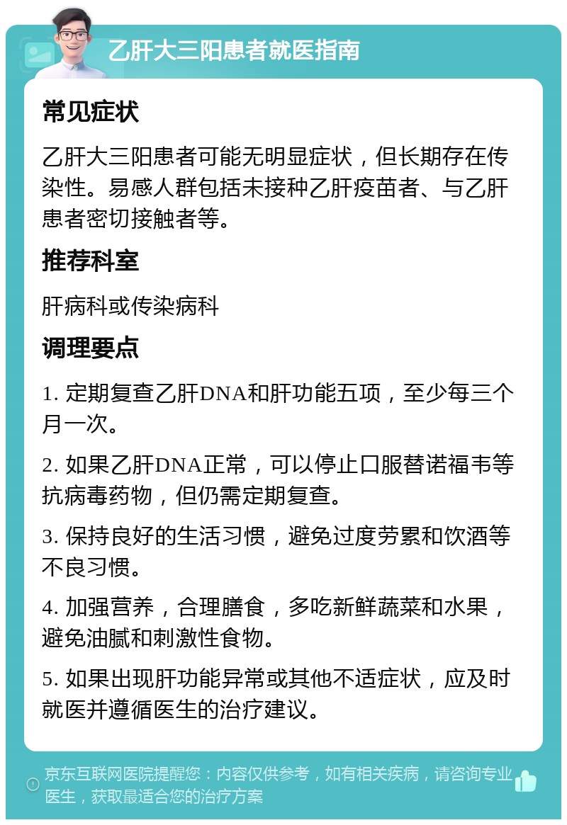 乙肝大三阳患者就医指南 常见症状 乙肝大三阳患者可能无明显症状，但长期存在传染性。易感人群包括未接种乙肝疫苗者、与乙肝患者密切接触者等。 推荐科室 肝病科或传染病科 调理要点 1. 定期复查乙肝DNA和肝功能五项，至少每三个月一次。 2. 如果乙肝DNA正常，可以停止口服替诺福韦等抗病毒药物，但仍需定期复查。 3. 保持良好的生活习惯，避免过度劳累和饮酒等不良习惯。 4. 加强营养，合理膳食，多吃新鲜蔬菜和水果，避免油腻和刺激性食物。 5. 如果出现肝功能异常或其他不适症状，应及时就医并遵循医生的治疗建议。