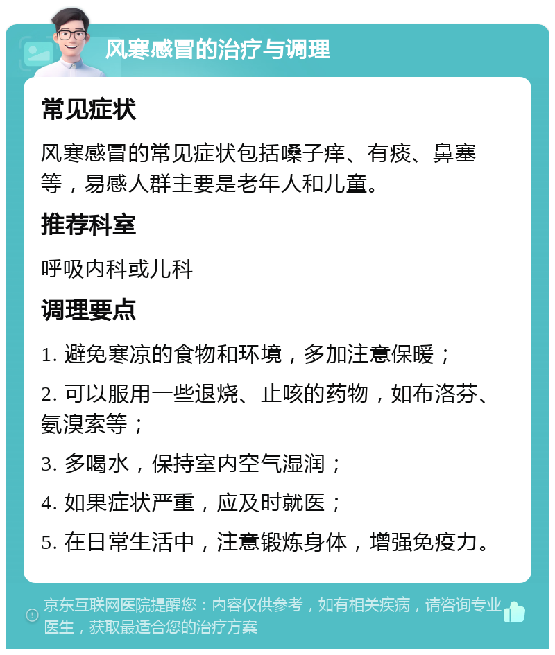 风寒感冒的治疗与调理 常见症状 风寒感冒的常见症状包括嗓子痒、有痰、鼻塞等，易感人群主要是老年人和儿童。 推荐科室 呼吸内科或儿科 调理要点 1. 避免寒凉的食物和环境，多加注意保暖； 2. 可以服用一些退烧、止咳的药物，如布洛芬、氨溴索等； 3. 多喝水，保持室内空气湿润； 4. 如果症状严重，应及时就医； 5. 在日常生活中，注意锻炼身体，增强免疫力。