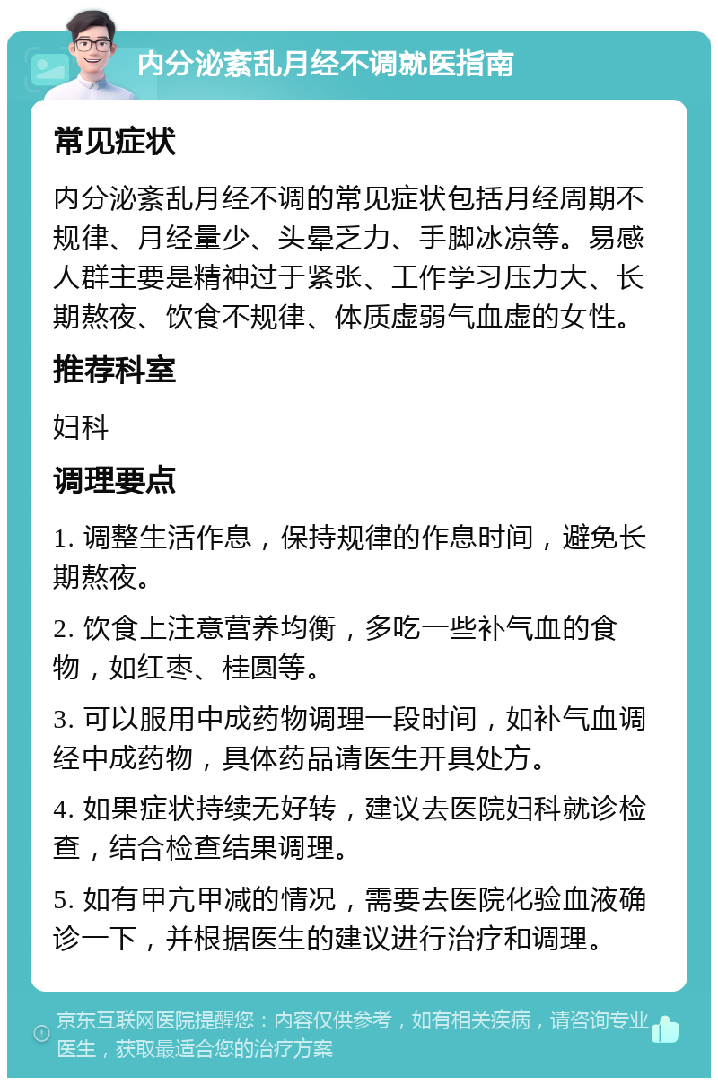 内分泌紊乱月经不调就医指南 常见症状 内分泌紊乱月经不调的常见症状包括月经周期不规律、月经量少、头晕乏力、手脚冰凉等。易感人群主要是精神过于紧张、工作学习压力大、长期熬夜、饮食不规律、体质虚弱气血虚的女性。 推荐科室 妇科 调理要点 1. 调整生活作息，保持规律的作息时间，避免长期熬夜。 2. 饮食上注意营养均衡，多吃一些补气血的食物，如红枣、桂圆等。 3. 可以服用中成药物调理一段时间，如补气血调经中成药物，具体药品请医生开具处方。 4. 如果症状持续无好转，建议去医院妇科就诊检查，结合检查结果调理。 5. 如有甲亢甲减的情况，需要去医院化验血液确诊一下，并根据医生的建议进行治疗和调理。