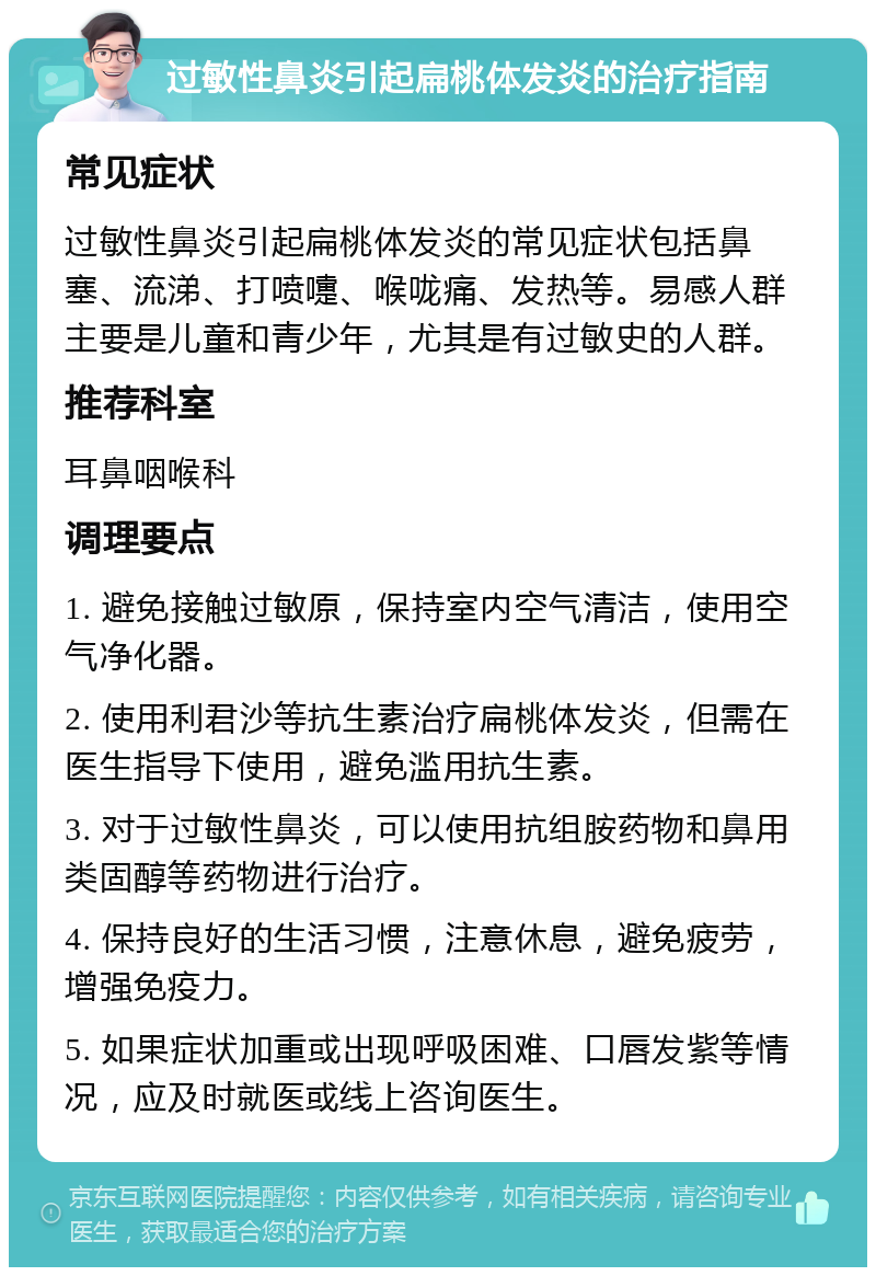 过敏性鼻炎引起扁桃体发炎的治疗指南 常见症状 过敏性鼻炎引起扁桃体发炎的常见症状包括鼻塞、流涕、打喷嚏、喉咙痛、发热等。易感人群主要是儿童和青少年，尤其是有过敏史的人群。 推荐科室 耳鼻咽喉科 调理要点 1. 避免接触过敏原，保持室内空气清洁，使用空气净化器。 2. 使用利君沙等抗生素治疗扁桃体发炎，但需在医生指导下使用，避免滥用抗生素。 3. 对于过敏性鼻炎，可以使用抗组胺药物和鼻用类固醇等药物进行治疗。 4. 保持良好的生活习惯，注意休息，避免疲劳，增强免疫力。 5. 如果症状加重或出现呼吸困难、口唇发紫等情况，应及时就医或线上咨询医生。