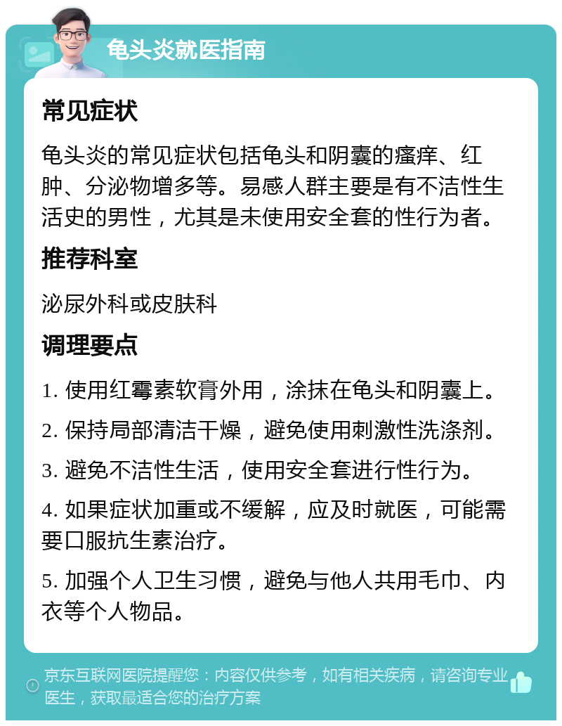 龟头炎就医指南 常见症状 龟头炎的常见症状包括龟头和阴囊的瘙痒、红肿、分泌物增多等。易感人群主要是有不洁性生活史的男性，尤其是未使用安全套的性行为者。 推荐科室 泌尿外科或皮肤科 调理要点 1. 使用红霉素软膏外用，涂抹在龟头和阴囊上。 2. 保持局部清洁干燥，避免使用刺激性洗涤剂。 3. 避免不洁性生活，使用安全套进行性行为。 4. 如果症状加重或不缓解，应及时就医，可能需要口服抗生素治疗。 5. 加强个人卫生习惯，避免与他人共用毛巾、内衣等个人物品。