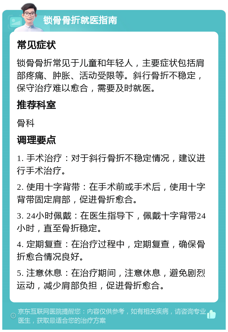 锁骨骨折就医指南 常见症状 锁骨骨折常见于儿童和年轻人，主要症状包括肩部疼痛、肿胀、活动受限等。斜行骨折不稳定，保守治疗难以愈合，需要及时就医。 推荐科室 骨科 调理要点 1. 手术治疗：对于斜行骨折不稳定情况，建议进行手术治疗。 2. 使用十字背带：在手术前或手术后，使用十字背带固定肩部，促进骨折愈合。 3. 24小时佩戴：在医生指导下，佩戴十字背带24小时，直至骨折稳定。 4. 定期复查：在治疗过程中，定期复查，确保骨折愈合情况良好。 5. 注意休息：在治疗期间，注意休息，避免剧烈运动，减少肩部负担，促进骨折愈合。