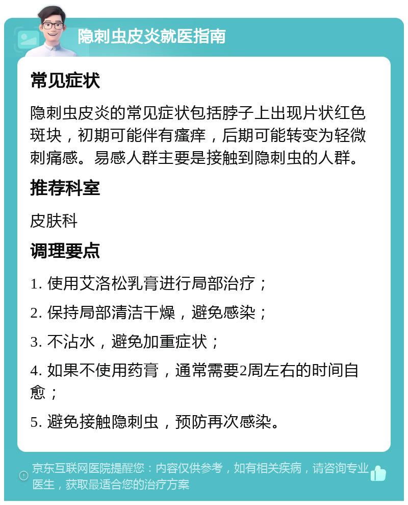 隐刺虫皮炎就医指南 常见症状 隐刺虫皮炎的常见症状包括脖子上出现片状红色斑块，初期可能伴有瘙痒，后期可能转变为轻微刺痛感。易感人群主要是接触到隐刺虫的人群。 推荐科室 皮肤科 调理要点 1. 使用艾洛松乳膏进行局部治疗； 2. 保持局部清洁干燥，避免感染； 3. 不沾水，避免加重症状； 4. 如果不使用药膏，通常需要2周左右的时间自愈； 5. 避免接触隐刺虫，预防再次感染。