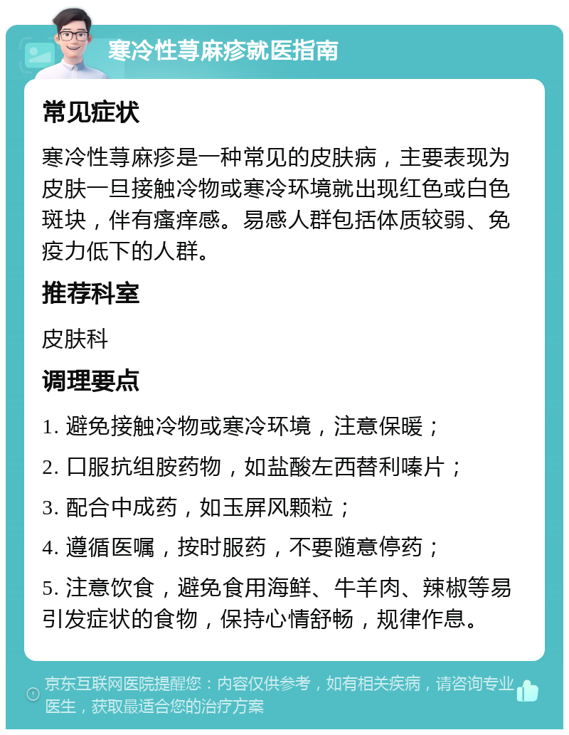 寒冷性荨麻疹就医指南 常见症状 寒冷性荨麻疹是一种常见的皮肤病，主要表现为皮肤一旦接触冷物或寒冷环境就出现红色或白色斑块，伴有瘙痒感。易感人群包括体质较弱、免疫力低下的人群。 推荐科室 皮肤科 调理要点 1. 避免接触冷物或寒冷环境，注意保暖； 2. 口服抗组胺药物，如盐酸左西替利嗪片； 3. 配合中成药，如玉屏风颗粒； 4. 遵循医嘱，按时服药，不要随意停药； 5. 注意饮食，避免食用海鲜、牛羊肉、辣椒等易引发症状的食物，保持心情舒畅，规律作息。