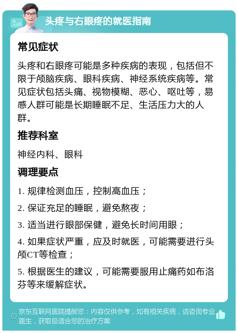 头疼与右眼疼的就医指南 常见症状 头疼和右眼疼可能是多种疾病的表现，包括但不限于颅脑疾病、眼科疾病、神经系统疾病等。常见症状包括头痛、视物模糊、恶心、呕吐等，易感人群可能是长期睡眠不足、生活压力大的人群。 推荐科室 神经内科、眼科 调理要点 1. 规律检测血压，控制高血压； 2. 保证充足的睡眠，避免熬夜； 3. 适当进行眼部保健，避免长时间用眼； 4. 如果症状严重，应及时就医，可能需要进行头颅CT等检查； 5. 根据医生的建议，可能需要服用止痛药如布洛芬等来缓解症状。