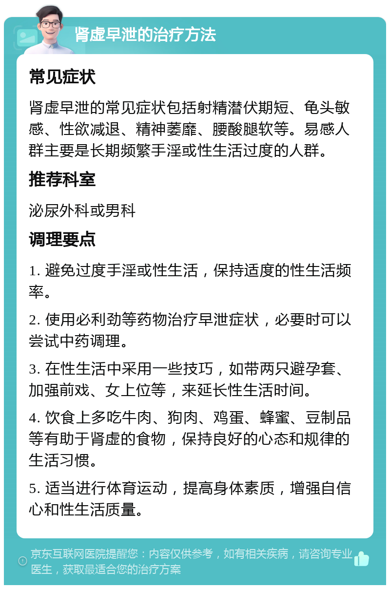 肾虚早泄的治疗方法 常见症状 肾虚早泄的常见症状包括射精潜伏期短、龟头敏感、性欲减退、精神萎靡、腰酸腿软等。易感人群主要是长期频繁手淫或性生活过度的人群。 推荐科室 泌尿外科或男科 调理要点 1. 避免过度手淫或性生活，保持适度的性生活频率。 2. 使用必利劲等药物治疗早泄症状，必要时可以尝试中药调理。 3. 在性生活中采用一些技巧，如带两只避孕套、加强前戏、女上位等，来延长性生活时间。 4. 饮食上多吃牛肉、狗肉、鸡蛋、蜂蜜、豆制品等有助于肾虚的食物，保持良好的心态和规律的生活习惯。 5. 适当进行体育运动，提高身体素质，增强自信心和性生活质量。