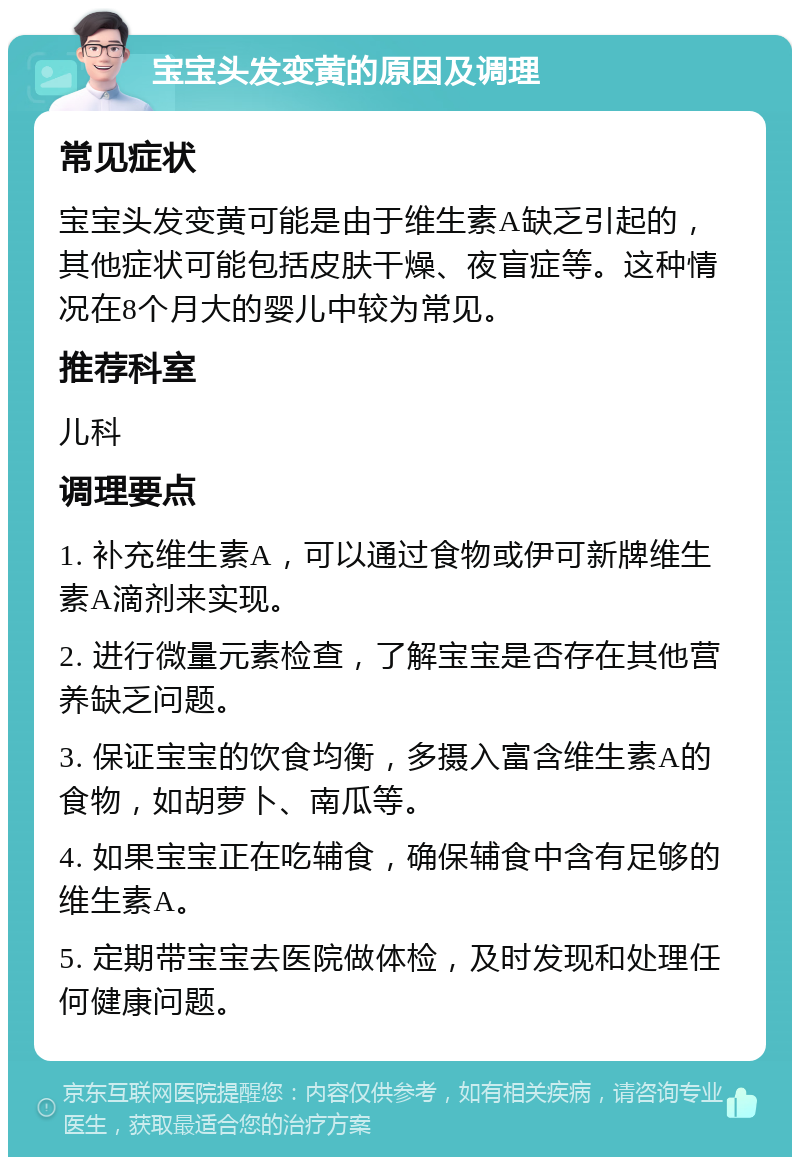 宝宝头发变黄的原因及调理 常见症状 宝宝头发变黄可能是由于维生素A缺乏引起的，其他症状可能包括皮肤干燥、夜盲症等。这种情况在8个月大的婴儿中较为常见。 推荐科室 儿科 调理要点 1. 补充维生素A，可以通过食物或伊可新牌维生素A滴剂来实现。 2. 进行微量元素检查，了解宝宝是否存在其他营养缺乏问题。 3. 保证宝宝的饮食均衡，多摄入富含维生素A的食物，如胡萝卜、南瓜等。 4. 如果宝宝正在吃辅食，确保辅食中含有足够的维生素A。 5. 定期带宝宝去医院做体检，及时发现和处理任何健康问题。