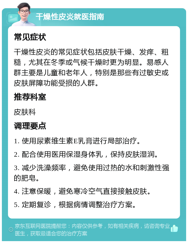 干燥性皮炎就医指南 常见症状 干燥性皮炎的常见症状包括皮肤干燥、发痒、粗糙，尤其在冬季或气候干燥时更为明显。易感人群主要是儿童和老年人，特别是那些有过敏史或皮肤屏障功能受损的人群。 推荐科室 皮肤科 调理要点 1. 使用尿素维生素E乳膏进行局部治疗。 2. 配合使用医用保湿身体乳，保持皮肤湿润。 3. 减少洗澡频率，避免使用过热的水和刺激性强的肥皂。 4. 注意保暖，避免寒冷空气直接接触皮肤。 5. 定期复诊，根据病情调整治疗方案。