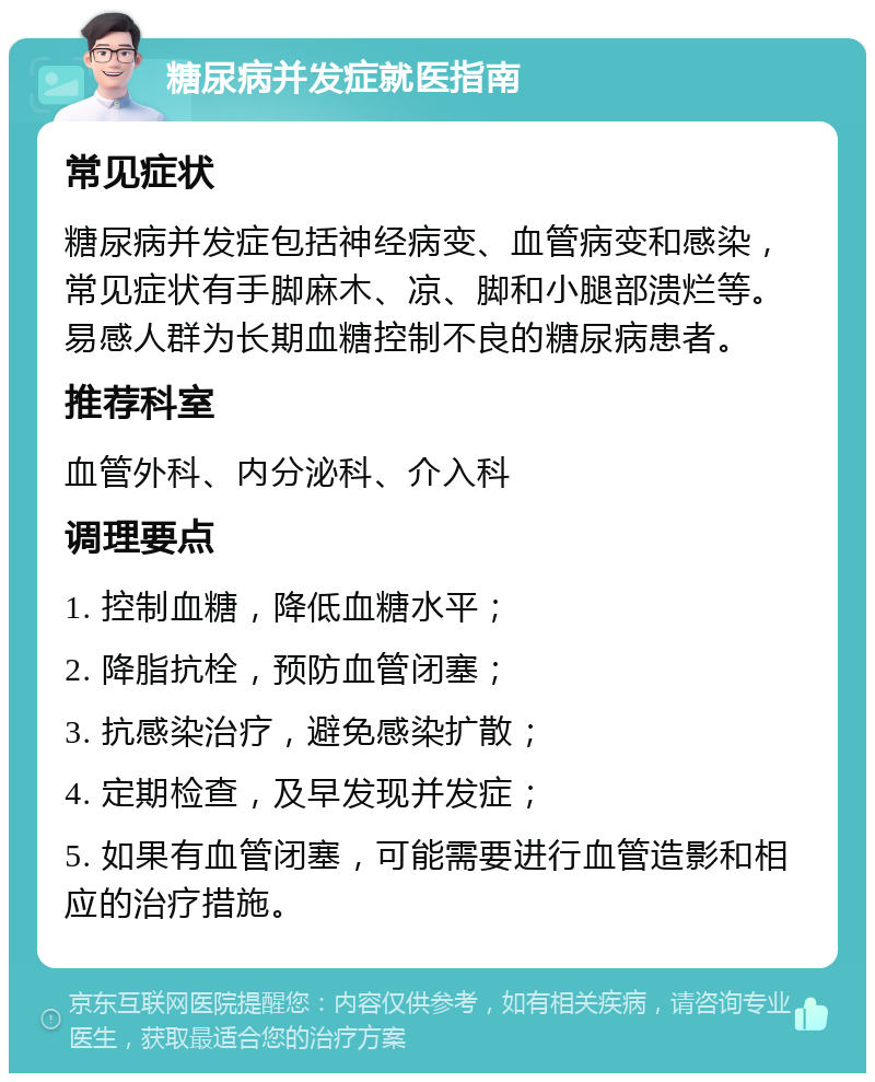 糖尿病并发症就医指南 常见症状 糖尿病并发症包括神经病变、血管病变和感染，常见症状有手脚麻木、凉、脚和小腿部溃烂等。易感人群为长期血糖控制不良的糖尿病患者。 推荐科室 血管外科、内分泌科、介入科 调理要点 1. 控制血糖，降低血糖水平； 2. 降脂抗栓，预防血管闭塞； 3. 抗感染治疗，避免感染扩散； 4. 定期检查，及早发现并发症； 5. 如果有血管闭塞，可能需要进行血管造影和相应的治疗措施。