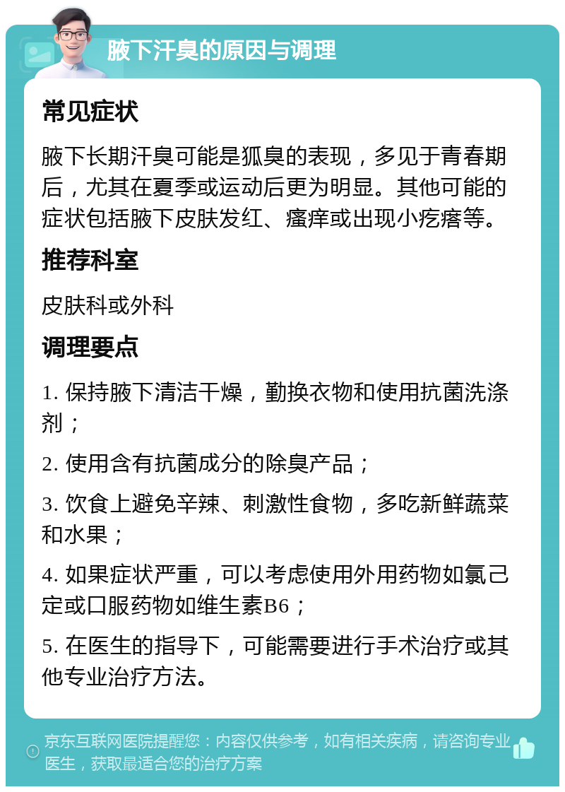 腋下汗臭的原因与调理 常见症状 腋下长期汗臭可能是狐臭的表现，多见于青春期后，尤其在夏季或运动后更为明显。其他可能的症状包括腋下皮肤发红、瘙痒或出现小疙瘩等。 推荐科室 皮肤科或外科 调理要点 1. 保持腋下清洁干燥，勤换衣物和使用抗菌洗涤剂； 2. 使用含有抗菌成分的除臭产品； 3. 饮食上避免辛辣、刺激性食物，多吃新鲜蔬菜和水果； 4. 如果症状严重，可以考虑使用外用药物如氯己定或口服药物如维生素B6； 5. 在医生的指导下，可能需要进行手术治疗或其他专业治疗方法。