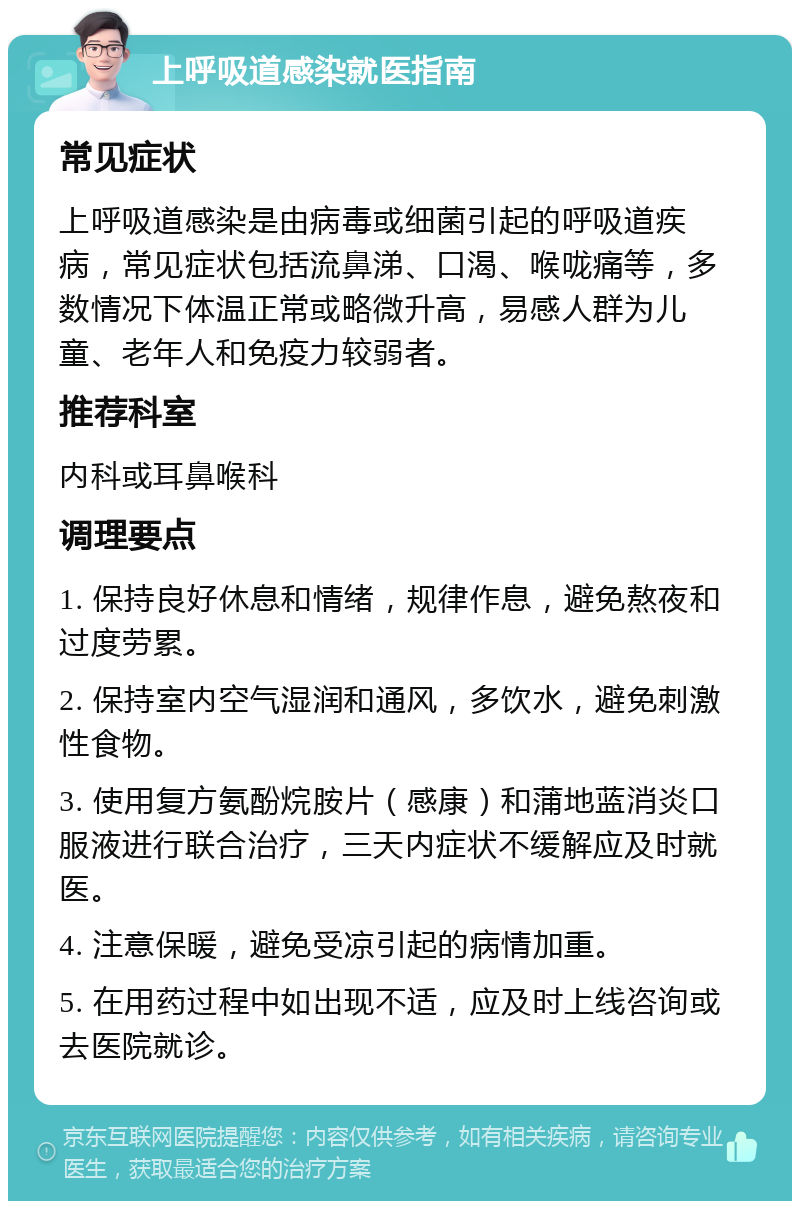 上呼吸道感染就医指南 常见症状 上呼吸道感染是由病毒或细菌引起的呼吸道疾病，常见症状包括流鼻涕、口渴、喉咙痛等，多数情况下体温正常或略微升高，易感人群为儿童、老年人和免疫力较弱者。 推荐科室 内科或耳鼻喉科 调理要点 1. 保持良好休息和情绪，规律作息，避免熬夜和过度劳累。 2. 保持室内空气湿润和通风，多饮水，避免刺激性食物。 3. 使用复方氨酚烷胺片（感康）和蒲地蓝消炎口服液进行联合治疗，三天内症状不缓解应及时就医。 4. 注意保暖，避免受凉引起的病情加重。 5. 在用药过程中如出现不适，应及时上线咨询或去医院就诊。