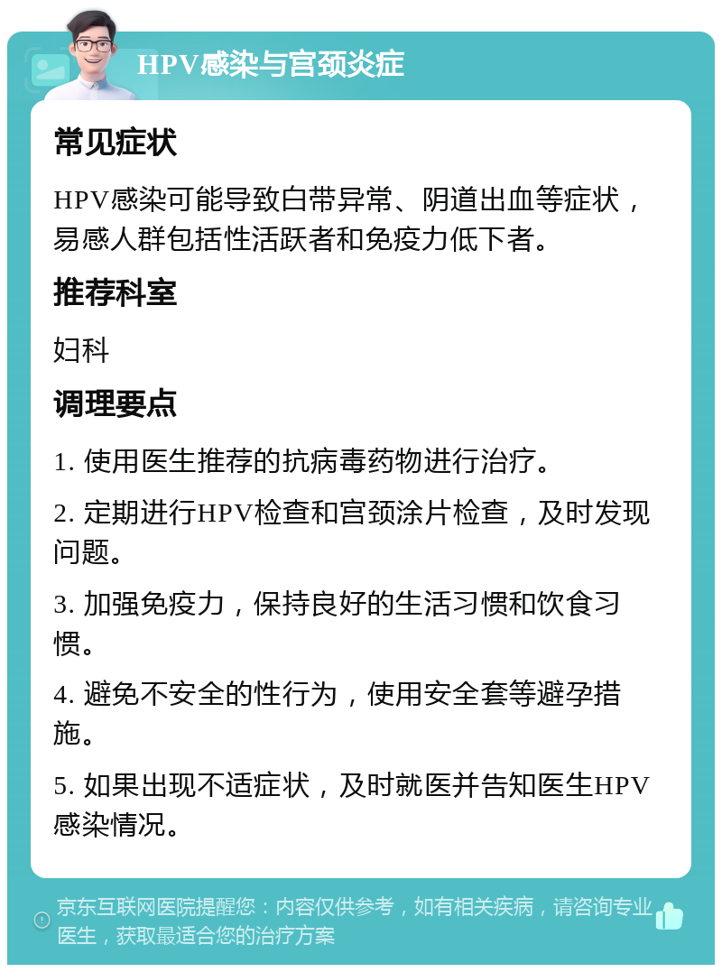 HPV感染与宫颈炎症 常见症状 HPV感染可能导致白带异常、阴道出血等症状，易感人群包括性活跃者和免疫力低下者。 推荐科室 妇科 调理要点 1. 使用医生推荐的抗病毒药物进行治疗。 2. 定期进行HPV检查和宫颈涂片检查，及时发现问题。 3. 加强免疫力，保持良好的生活习惯和饮食习惯。 4. 避免不安全的性行为，使用安全套等避孕措施。 5. 如果出现不适症状，及时就医并告知医生HPV感染情况。