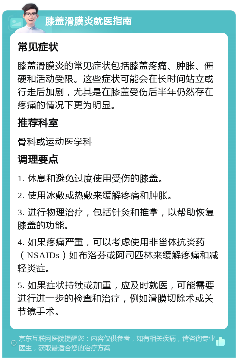 膝盖滑膜炎就医指南 常见症状 膝盖滑膜炎的常见症状包括膝盖疼痛、肿胀、僵硬和活动受限。这些症状可能会在长时间站立或行走后加剧，尤其是在膝盖受伤后半年仍然存在疼痛的情况下更为明显。 推荐科室 骨科或运动医学科 调理要点 1. 休息和避免过度使用受伤的膝盖。 2. 使用冰敷或热敷来缓解疼痛和肿胀。 3. 进行物理治疗，包括针灸和推拿，以帮助恢复膝盖的功能。 4. 如果疼痛严重，可以考虑使用非甾体抗炎药（NSAIDs）如布洛芬或阿司匹林来缓解疼痛和减轻炎症。 5. 如果症状持续或加重，应及时就医，可能需要进行进一步的检查和治疗，例如滑膜切除术或关节镜手术。