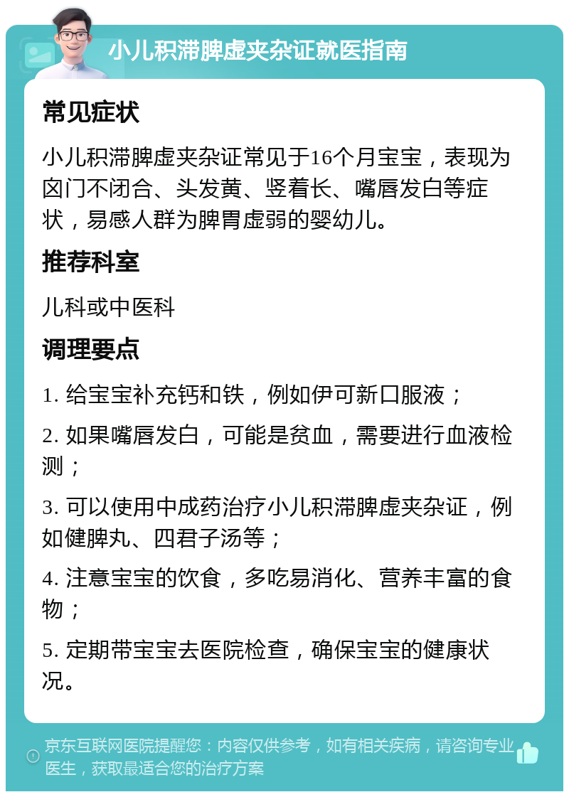 小儿积滞脾虚夹杂证就医指南 常见症状 小儿积滞脾虚夹杂证常见于16个月宝宝，表现为囟门不闭合、头发黄、竖着长、嘴唇发白等症状，易感人群为脾胃虚弱的婴幼儿。 推荐科室 儿科或中医科 调理要点 1. 给宝宝补充钙和铁，例如伊可新口服液； 2. 如果嘴唇发白，可能是贫血，需要进行血液检测； 3. 可以使用中成药治疗小儿积滞脾虚夹杂证，例如健脾丸、四君子汤等； 4. 注意宝宝的饮食，多吃易消化、营养丰富的食物； 5. 定期带宝宝去医院检查，确保宝宝的健康状况。